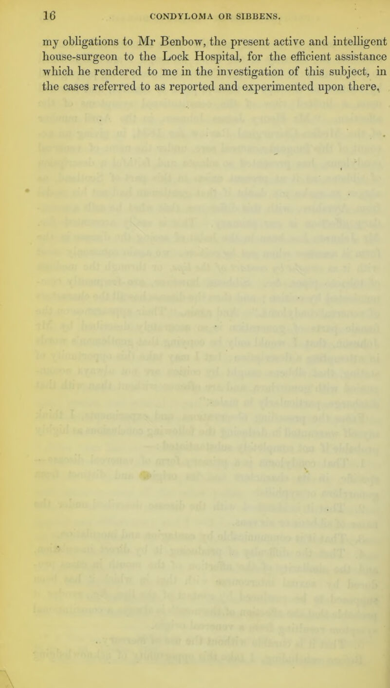 my obligations to Mr Benbow, the present active and intelligent house-surgeon to the Lock Hospital, for the efficient assistance which he rendered to me in the investigation of this subject, in the cases referred to as reported and experimented upon there.
