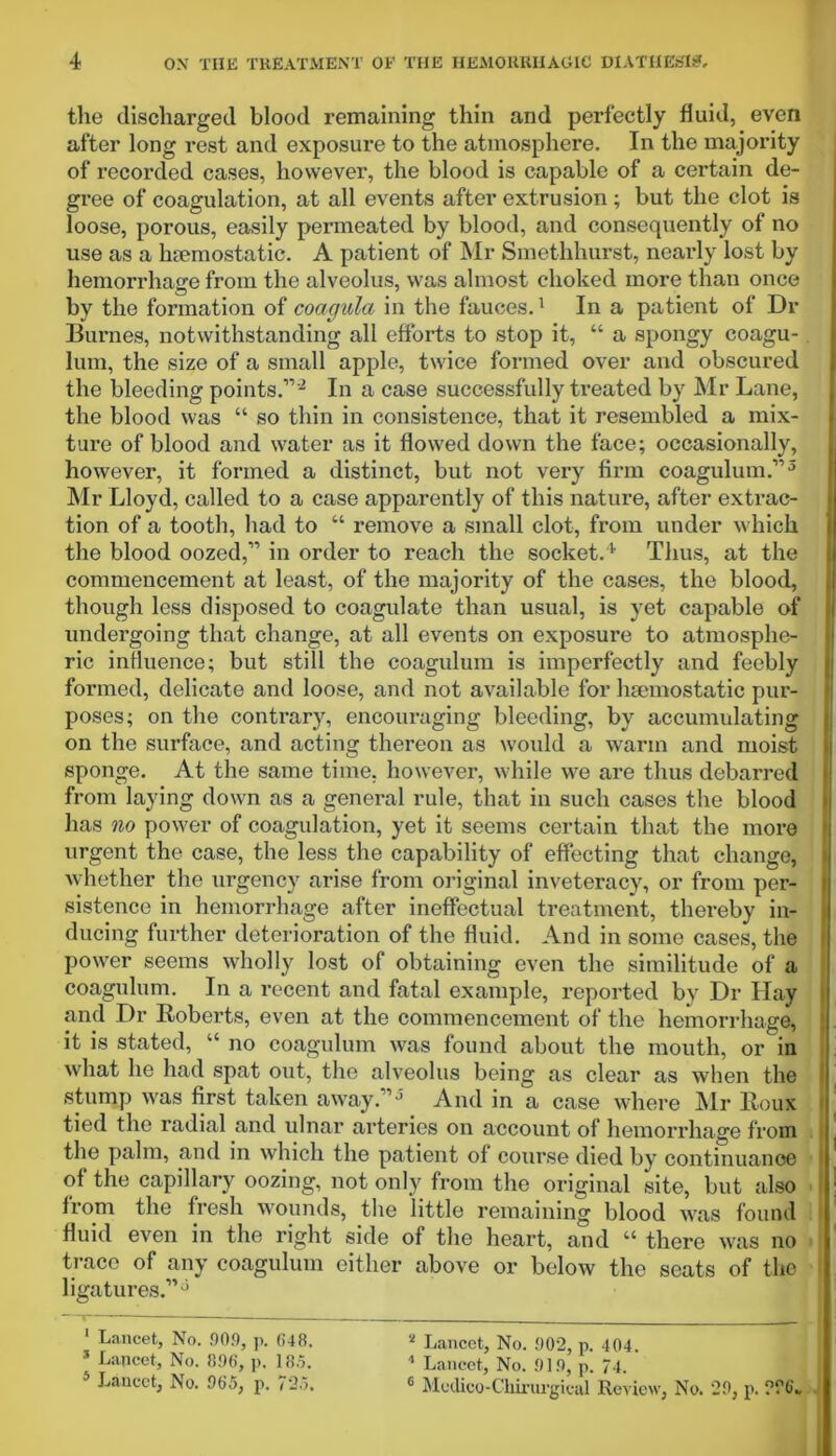 the discharged blood remaining thin and perfectly fluid, even after long rest and exposure to the atmosphere. In the majority of recorded cases, however, the blood is capable of a certain de- gree of coagulation, at all events after extrusion ; but the clot is loose, porous, easily permeated by blood, and consequently of no use as a htemostatic. A patient of Mr Smethhurst, nearly lost by hemorrhage from the alveolus, was almost choked more than once by the formation of coagula in the fauces.1 In a patient of Dr Burnes, notwithstanding all efforts to stop it, “ a spongy coagu- lum, the size of a small apple, twice formed over and obscured the bleeding points.”'2 * * In a case successfully treated by Mr Lane, the blood was “ so thin in consistence, that it resembled a mix- ture of blood and water as it flowed down the face; occasionally, however, it formed a distinct, but not very firm coagulum.”5 Mr Lloyd, called to a case apparently of this nature, after extrac- tion of a tooth, had to “ remove a small clot, from under which the blood oozed,” in order to reach the socket.1 Thus, at the commencement at least, of the majority of the cases, the blood, though less disposed to coagulate than usual, is yet capable of undergoing that change, at all events on exposure to atmosphe- ric influence; but still the coagulum is imperfectly and feebly formed, delicate and loose, and not available for haemostatic pur- poses; on the contrary, encouraging bleeding, by accumulating on the surface, and acting thereon as would a warm and moist sponge. At the same time, however, while we are thus debarred from laying down as a general rule, that in such cases the blood has no power of coagulation, yet it seems certain that the more urgent the case, the less the capability of effecting that change, whether the urgency arise from original inveteracy, or from per- sistence in hemorrhage after ineffectual treatment, thereby in- ducing further deterioration of the fluid. And in some cases, the power seems wholly lost of obtaining even the similitude of a coagulum. In a recent and fatal example, reported by Dr Hay and Dr Roberts, even at the commencement of the hemorrhage, it is stated, “ no coagulum was found about the mouth, or in what he had spat out, the alveolus being as clear as when the stump was first taken away.1 ’ And in a case where Mr Roux tied the radial and ulnar arteries on account of hemorrhage from the palm, and in which the patient of course died by continuance of the capillary oozing, not only from the original site, but also from the fresh wounds, the little remaining blood was found fluid even in the right side of the heart, and “ there was no trace of any coagulum either above or below the seats of the ligatures.” 5 1 Lancet, No. 90.9, p. 648. * Lancet, No. 896, p. 18.5. 5 Lancet, No. 965, p. 725. 2 Lancet, No. 902, p. 404. 1 Lancet, No. 919, p. 74. c Modico-Cliirurgieal Review, No. 29, p. 226-