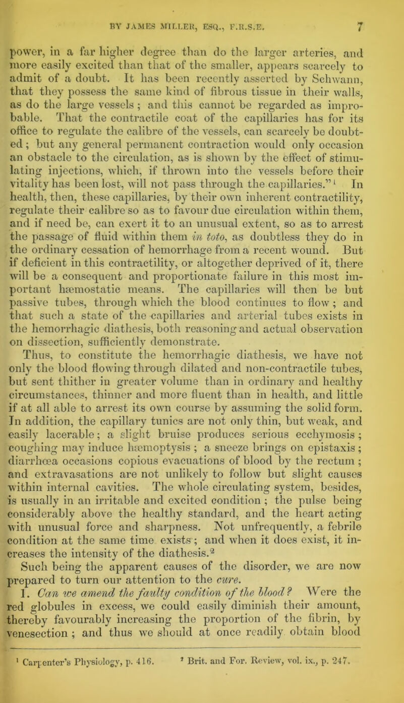 power, in a far higher degree than do the larger arteries, and more easily excited than that of the smaller, appears scarcely to admit of a doubt. It has been recently asserted by Schwann, that they possess the same kind of fibrous tissue in their walls, as do the large vessels ; and this cannot be regarded as impro- bable. That the contractile coat of the capillaries has for its office to regulate the calibre of the vessels, can scarcely be doubt- ed ; but any general permanent contraction would only occasion an obstacle to the circulation, as is shown by the effect of stimu- lating injections, which, if thrown into the vessels before their vitality has been lost, will not pass through the capillaries.”1 In health, then, these capillaries, by their own inherent contractility, regulate their calibre so as to favour due circulation within them, and if need be, can exert it to an unusual extent, so as to arrest the passage of fluid within them in toto, as doubtless they do in the ordinary cessation of hemorrhage from a recent wound. But if deficient in this contractility, or altogether deprived of it, there will be a consequent and proportionate failure in this most im- portant haemostatic means. The capillaries will then be but passive tubes, through which the blood continues to flow ; and that such a state of the capillaries and arterial tubes exists in the hemorrhagic diathesis, both reasoning and actual observation on dissection, sufficiently demonstrate. Thus, to constitute the hemorrhagic diathesis, we have not only the blood flowing through dilated and non-contractile tubes, but sent thither in greater volume than in ordinary and healthy circumstances, thinner and more fluent than in health, and little if at all able to arrest its own course by assuming the solid form. In addition, the capillary tunics are not only thin, but weak, and easily lacerable; a slight bruise produces serious ecchymosis; coughing may induce haemoptysis ; a sneeze brings on epistaxis ; diarrhoea occasions copious evacuations of blood by the rectum ; and extravasations are not unlikely to follow but slight causes within internal cavities. The whole circulating system, besides, is usually in an irritable and excited condition ; the pulse being considerably above the healthy standard, and the heart acting with unusual force and sharpness. Not unfrequently, a febrile condition at the same time exists ; and when it does exist, it in- creases the intensity of the diathesis.2 Such being the apparent causes of the disorder, we are now prepared to turn our attention to the cure. 1. Can we amend the faulty condition of the Hood? Were the red globules in excess, we could easily diminish their amount, thereby favourably increasing the proportion of the fibrin, by venesection ; and thus we should at once readily obtain blood