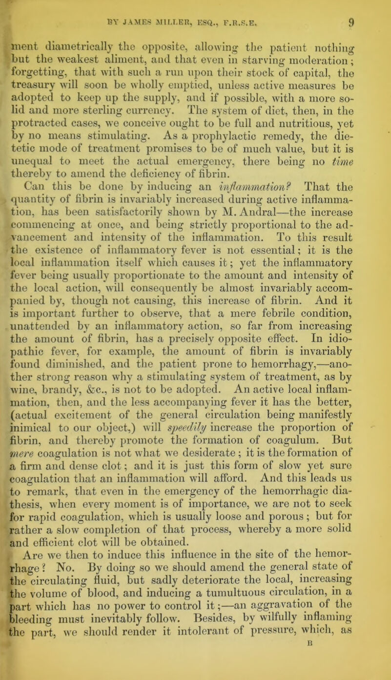 blent diametrically the opposite, allowing the patient nothing but the weakest aliment, and that even in starving moderation; forgetting, that with such a run upon their stock of capital, the treasury will soon be wholly emptied, unless active measures be adopted to keep up the supply, and if possible, with a more so- lid and more sterling currency. The system of diet, then, in the protracted cases, we conceive ought to be full and nutritious, yet by no means stimulating. As a prophylactic remedy, the die- tetic mode of treatment promises to be of much value, but it is unequal to meet the actual emergency, there being no time thereby to amend the deficiency of fibrin. Can this be done by inducing an inflammation? That the | quantity of fibrin is invariably increased during active inflamma- tion, has been satisfactorily shown by M. Andral—the increase commencing at once, and being strictly proportional to the ad- vancement and intensity of the inflammation. To this result the existence of inflammatory fever is not essential; it is the local inflammation itself which causes it; yet the inflammatory fever being usually proportionate to the amount and intensity of the local action, will consequently be almost invariably accom- panied by, though not causing, this increase of fibrin. And it is important further to observe, that a mere febrile condition, unattended by an inflammatory action, so far from inci’easing the amount of fibrin, has a precisely opposite effect. In idio- pathic fever, for example, the amount of fibrin is invariably found diminished, and the patient prone to hemorrhagy,—ano- ther strong reason why a stimulating system of treatment, as by wine, brandy, &c., is not to be adopted. An active local inflam- mation, then, and the less accompanying fever it has the better, (actual excitement of the general circulation being manifestly inimical to our object,) will speedily increase the proportion of fibrin, and thereby promote the formation of coagulum. But mere coagulation is not what we desiderate ; it is the formation of a firm and dense clot; and it is just this form of slow yet sure coagulation that an inflammation will afford. And this leads us to remark, that even in the emergency of the hemorrhagic dia- thesis, when every moment is of importance, we are not to seek for rapid coagulation, which is usually loose and porous; but for rather a slow completion of that process, whereby a more solid and efficient clot will be obtained. Are we then to induce this influence in the site of the hemor- rhage { No. By doing so we should amend the general state of the circulating fluid, but sadly deteriorate the local, increasing the volume of blood, and inducing a tumultuous circulation, in a part which has no power to control it;—an aggravation of the bleeding must inevitably follow. Besides, by wilfully inflaming the part, we should render it intolerant of pressure, which, as B