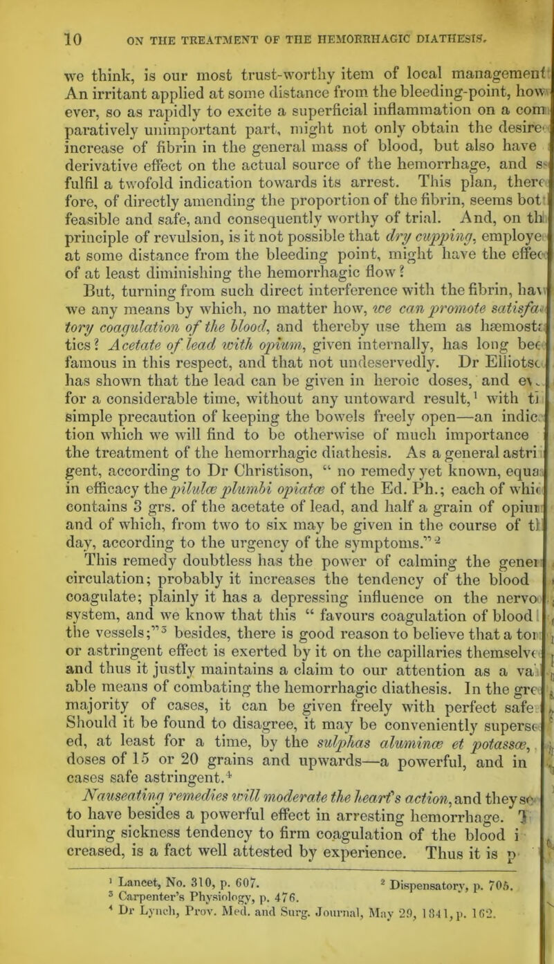 we think, is our most trust-worthy item of local management An irritant applied at some distance from the bleeding-point, how ever, so as rapidly to excite a superficial inflammation on a com paratively unimportant part, might not only obtain the desire' increase of fibrin in the general mass of blood, but also have derivative effect on the actual source of the hemorrhage, and S' fulfil a twofold indication towards its arrest. This plan, there fore, of directly amending the proportion of the fibrin, seems bot‘ feasible and safe, and consequently worthy of trial. And, on th principle of revulsion, is it not possible that dry cupping, employe at some distance from the bleeding point, might have the effec of at least diminishing the hemorrhagic flow ? But, turning from such direct interference with the fibrin, ban we any means by which, no matter how, ice can promote satisfa■ tory coagulation of the blood, and thereby use them as hsemostn tics? Acetate of lead with opium, given internally, has long bee famous in this respect, and that not undeservedly. Dr Eliiotsc has shown that the lead can be given in heroic doses, and e\„ for a considerable time, without any untoward result,1 with ti simple precaution of keeping the bowels freely open—an indie tion which we will find to be otherwise of much importance the treatment of the hemorrhagic diathesis. As a general astri gent, according to Dr Christison, “ no remedy yet known, equa in efficacy the•■pilulesplumbi opiatoe of the Ed. Ph.; each of whir contains 8 grs. of the acetate of lead, and half a grain of opium and of which, from two to six may be given in the course of til day, according to the urgency of the symptoms.”2 This remedy doubtless has the power of calming the genei circulation; probably it increases the tendency of the blood coagulate; plainly it has a depressing influence on the nervo ; system, and we know that this “ favours coagulation of blood l <, the vessels;”3 4 besides, there is good reason to believe that a tom dj or astringent effect is exerted by it on the capillaries themselvt and thus it justly maintains a claim to our attention as a va able means of combating the hemorrhagic diathesis. In the gre f majority of cases, it can be given freely with perfect safe ,, Should it be found to disagree, it may be conveniently superse e ed, at least for a time, by the sulphas alumina? et potassa?, doses of 15 or 20 grains and upwards—a powerful, and in cases safe astringent.4. Nauseating remedies will moderate the heart's action, and they so to have besides a powerful effect in arresting hemorrhage. H during sickness tendency to firm coagulation of the blood i creased, is a fact well attested by experience. Thus it is p 1 Lancet, No. 310, p. 607. 2 Dispensatory, p. 70ft. 3 Carpenter’s Physiology, p. 476. 4 Dr Lynch, Frov. Med. and Surg. Journal, May 29, 1841, p. 162.