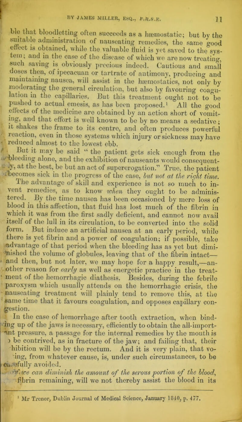 blo that bloodletting often succeeds as a haemostatic; but by the suitable administration of nauseating remedies, the same irood effect is obtained, while tlie valuable fluid is yet saved to the sys- tem; and in the case of the disease of which we are now treating, such saving is. obviously precious indeed. Cautious and small doses then, of ipecacuan or tartrate of antimony, producing and maintaining nausea, will assist in the haemostatics, not only by moderating the general circulation, but also by favouring coagu- lation in the capillaries. But this treatment ought not to be pushed to actual emesis, as has been proposed.1  All the good effects of the medicine are obtained by an action short of vomit- ing, and that effort is well known to be by no means a sedative; it shakes the frame to its centre, and often produces powerful reaction, even in those systems which injury or sickness may have -' reduced almost to the lowest ebb. r ^ n-ay be said “ the patient gets sick enough from the .e'bleeding alone, and the exhibition of nauseants would consequent- - -y, at the best, be but an act of supererogation.'” True, the patient ^becomes sick in the progress of the case, but not at the right time. Ihe advantage of skill and experience is not so much to in- vent remedies, as to know when they ought to be adminis- tered. . By the time nausea has been occasioned by mere loss of blood in this affection, that fluid has lost much of the fibrin in which it was from the first sadly deficient, and cannot now avail itself of the lull in its circulation, to be converted into the solid form. But induce an artificial nausea at an early period, while there is yet fibrin and a power of coagulation; if possible, take advantage of that period when the bleeding has as yet but dimi- nished the volume of globules, leaving that of the fibrin intact— » and then, but not later, we may hope for a happy result,—an- other reason for early as well as energetic practice in the treat- ment of the hemorrhagic diathesis. Besides, during the febrile paroxysm which usually attends on the hemorrhagic crisis, the nauseating treatment will plainly tend to remove this, at tho same time that it favours coagulation, and opposes capillary con- gestion. In the case of hemorrhage after tooth extraction, when bind- ing up of the jaws is necessary, efficiently to obtain the all-import- ant pressure, a passage for the internal remedies by the mouth is ) be contrived, as in fracture of the jaw; and failing that, their hibition will be by the rectum. And it is very plain, that vo- ing, from whatever cause, is, under such circumstances, to be Ca/efully avoided. can diminish the amount of the serous portion of the blood, fibrin remaining, will we not thereby assist the blood in its 1 Mr Trenor, Dublin Journal of Medical Science, January 1810, p, 477.