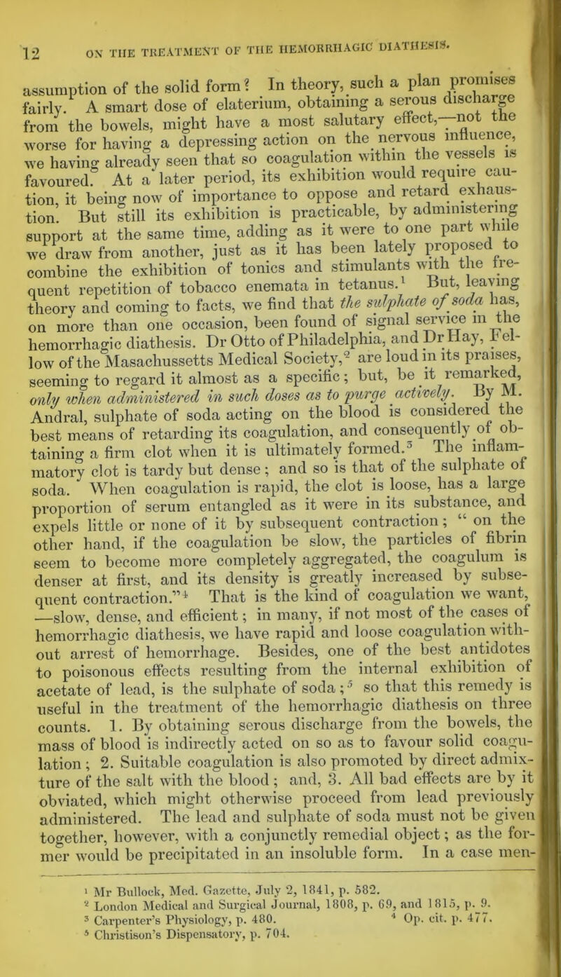 assumption of the solid form ? In theory, such a plan promises fairly. A smart dose of elaterium, obtaining a serous discharge from the bowels, might have a most salutary effect,—not the worse for having a depressing action on the nervous influence, we having already seen that so coagulation within the vessels is favoured. At a later period, its exhibition would require cau- tion, it being now of importance to oppose and retard exhaus- tion But still its exhibition is practicable, by administering support at the same time, adding as it were to one part while we draw from another, just as it has been lately proposed to combine the exhibition of tonics and stimulants with the tre- quent repetition of tobacco enemata in tetanus.’ But, leaving theory and coming to facts, we find that tie sulphate of soda has, on more than one occasion, been found of signal service in the hemorrhagic diathesis. Dr Otto of Philadelphia, and Dr nay, h e - low of the Masachussetts Medical Society,9 are loudm its praises, seeming to regard it almost as a specific; but, be it remarked, only when administered in such doses as to purge actively. By JV1. Andral, sulphate of soda acting on the blood is considered the best means of retarding its coagulation, and consequently of ob- taining a firm clot when it is ultimately formed.1 2 3 4 The inflam- matory clot is tardy but dense; and so is that of the sulphate ot soda. When coagulation is rapid, the clot is loose, has a large proportion of serum entangled as it were in its substance, and expels little or none of it by subsequent contraction ; on the other hand, if the coagulation be slow, the particles of fibrin seem to become more completely aggregated, the coagulum is denser at first, and its density is greatly increased by subse- quent contraction.1’* That is the kind of coagulation we want, .—slow, dense, and efficient; in many, if not most of the. cases of hemorrhagic diathesis, we have rapid and loose coagulation with- out arrest of hemorrhage. Besides, one of the best antidotes to poisonous effects resulting from the internal exhibition of acetate of lead, is the sulphate of soda;5 so that this remedy is useful in the treatment of the hemorrhagic diathesis on three counts. 1. By obtaining serous discharge from the bowels, the mass of blood is indirectly acted on so as to favour solid coagu- lation ; 2. Suitable coagulation is also promoted by direct admix- ture of the salt with the blood ; and, 3. All bad effects are by it obviated, which might otherwise proceed from lead previously administered. The lead and sulphate of soda must not be given together, however, with a conjunctly remedial object; as the for- mer would be precipitated in an insoluble form. In a case men- 1 Mr Bullock, Med. Gazette, July 2, 1841, p. 582. 2 London Medical and Surgical Journal, 1808, p. 69, and 1815, p. 9. 3 Carpenter’s Physiology, p. 480. 1 Op. cit. p. 477. 4 Christison’s Dispensatory, p. 704.