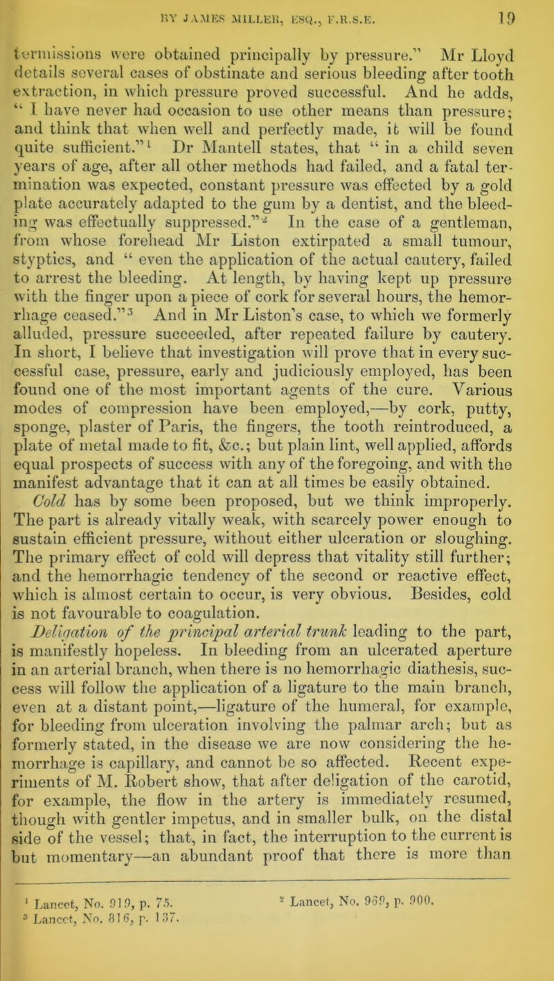 termissions were obtained principally by pressure.” Mr Lloyd details several cases of obstinate and serious bleeding after tooth extraction, in which pressure proved successful. And he adds, “ 1 have never had occasion to use other means than pressure; and think that when well and perfectly made, it will be found quite sufficient.”1 * Dr Mantell states, that “ in a child seven years of age, after all other methods had failed, and a fatal ter- mination was expected, constant pressure was effected by a gold plate accurately adapted to the gum by a dentist, and the bleed- ing was effectually suppressed.”In the case of a gentleman, from whose forehead Mr Liston extirpated a small tumour, styptics, and “ even the application of the actual cautery, failed to arrest the bleeding. At length, by having kept up pressure with the finger upon apiece of cork for several hours, the hemor- rhage ceased.”3 And in Mr Liston’s case, to which we formerly alluded, pressure succeeded, after repeated failure by cautery. In short, I believe that investigation will prove that in every suc- cessful case, pressure, early and judiciously employed, has been found one of the most important agents of the cure. Various modes of compression have been employed,—by cork, putty, sponge, plaster of Paris, the fingers, the tooth reintroduced, a plate of metal made to fit, &c.; but plain lint, well applied, affords equal prospects of success with any of the foregoing, and with the manifest advantage that it can at all times be easily obtained. Cold has by some been proposed, but we think improperly. The part is already vitally weak, with scarcely power enough to sustain efficient pressure, without either ulceration or sloughing. The primary effect of cold will depress that vitality still further; and the hemorrhagic tendency of the second or reactive effect, which is almost certain to occur, is very obvious. Besides, cold is not favourable to coagulation. Deliaation of the principal arterial trunk loading to the part, is manifestly hopeless. In bleeding from an ulcerated aperture in an arterial branch, when there is no hemorrhagic diathesis, suc- cess will follow the application of a ligature to the main branch, even at a distant point,—ligature of the humeral, for example, for bleeding from ulceration involving the palmar arch; but as formerly stated, in the disease we are now considering the he- morrhage is capillary, and cannot be so affected. Recent expe- riments of M. Robert show, that after de’igation of the carotid, for example, the flow in the artery is immediately resumed, though with gentler impetus, and in smaller bulk, on the distal side of the vessel; that, in fact, the interruption to the current is but momentary—an abundant proof that there is more than