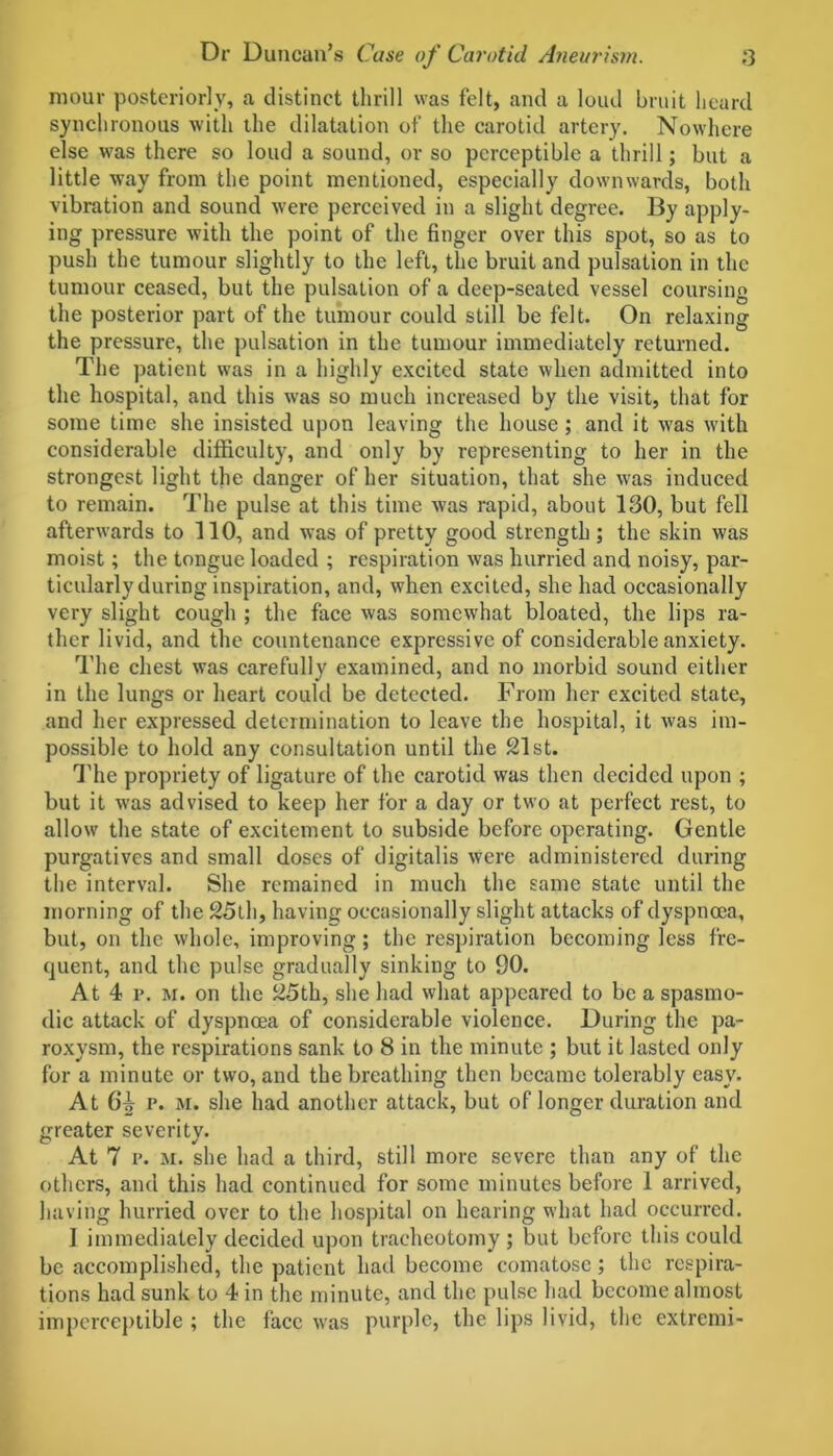 mour posteriorly, a distinct thrill was felt, and a loud bruit heard synchronous with the dilatation of the carotid artery. Nowhere else was there so loud a sound, or so perceptible a thrill; but a little way from the point mentioned, especially downwards, both vibration and sound were perceived in a slight degree. By apply- ing pressure with the point of the finger over this spot, so as to push the tumour slightly to the left, the bruit and pulsation in the tumour ceased, but the pulsation of a deep-seated vessel coursing the posterior part of the tumour could still be felt. On relaxing the pressure, the pulsation in the tumour immediately returned. The patient was in a highly excited state when admitted into the hospital, and this was so much increased by the visit, that for some time she insisted upon leaving the house; and it was with considerable difficulty, and only by representing to her in the strongest light the danger of her situation, that she was induced to remain. The pulse at this time was rapid, about 130, but fell afterwards to 110, and was of pretty good strength; the skin was moist; the tongue loaded ; respiration was hurried and noisy, par- ticularly during inspiration, and, when excited, she had occasionally very slight cough ; the face was somewhat bloated, the lips ra- ther livid, and the countenance expressive of considerable anxiety. The chest was carefully examined, and no morbid sound either in the lungs or heart could be detected. From her excited state, and her expressed determination to leave the hospital, it was im- possible to hold any consultation until the 21st. The propriety of ligature of the carotid was then decided upon ; but it was advised to keep her for a day or two at perfect rest, to allow the state of excitement to subside before operating. Gentle purgatives and small doses of digitalis were administered during the interval. She remained in much the same state until the morning of the 25lh, having occasionally slight attacks of dyspnoea, but, on the whole, improving; the respiration becoming less fre- quent, and the pulse gradually sinking to 90. At 4 i*. m. on the 25th, she had what appeared to be a spasmo- dic attack of dyspnoea of considerable violence. During the pa- roxysm, the respirations sank to 8 in the minute ; but it lasted only for a minute or two, and the breathing then became tolerably easy. At 64 p. M. she had another attack, but of longer duration and greater severity. At 7 i’. M. she had a third, still more severe than any of the others, and this had continued for some minutes before 1 arrived, having hurried over to the hospital on hearing what had occurred. I immediately decided upon tracheotomy ; but before this could be accomplished, the patient had become comatose; the respira- tions had sunk to 4 in the minute, and the pulse had become almost imperceptible ; the face was purple, the lips livid, the extremi-