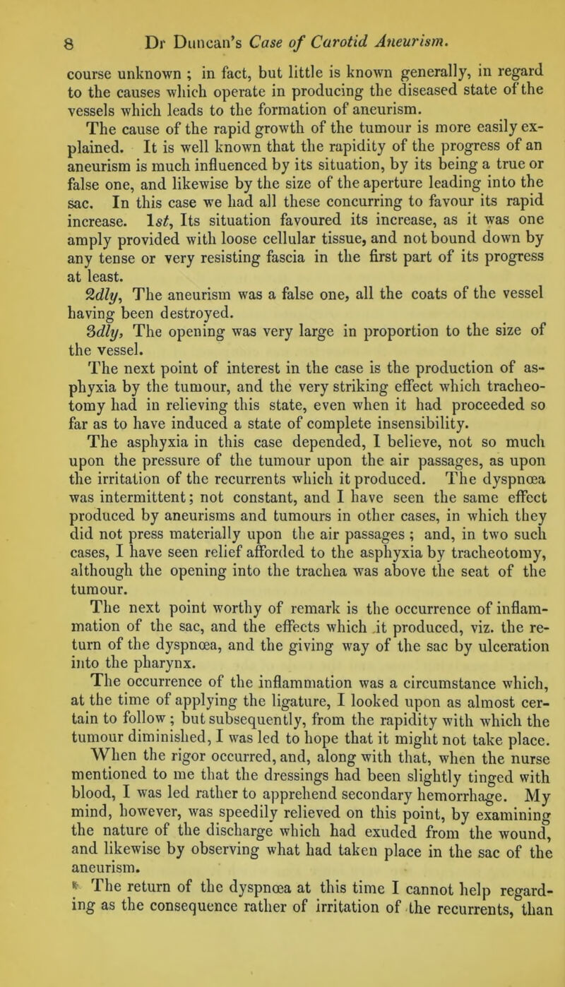 course unknown ; in fact, but little is known generally, in regard to the causes which operate in producing the diseased state of the vessels which leads to the formation of aneurism. The cause of the rapid growth of the tumour is more easily ex- plained. It is well known that the rapidity of the progress of an aneurism is much influenced by its situation, by its being a true or false one, and likewise by the size of the aperture leading into the sac. In this case we had all these concurring to favour its rapid increase. ls£, Its situation favoured its increase, as it was one amply provided with loose cellular tissue, and not bound down by any tense or very resisting fascia in the first part of its progress at least. %dly, The aneurism was a false one, all the coats of the vessel having been destroyed. 3dly, The opening was very large in proportion to the size of the vessel. The next point of interest in the case is the production of as- phyxia by the tumour, and the very striking effect which tracheo- tomy had in relieving this state, even when it had proceeded so far as to have induced a state of complete insensibility. The asphyxia in this case depended, I believe, not so much upon the pressure of the tumour upon the air passages, as upon the irritation of the recurrents which it produced. The dyspnoea was intermittent; not constant, and I have seen the same effect produced by aneurisms and tumours in other cases, in which they did not press materially upon the air passages ; and, in two such cases, I have seen relief afforded to the asphyxia by tracheotomy, although the opening into the trachea was above the seat of the tumour. The next point worthy of remark is the occurrence of inflam- mation of the sac, and the effects which it produced, viz. the re- turn of the dyspnoea, and the giving way of the sac by ulceration into the pharynx. The occurrence of the inflammation was a circumstance which, at the time of applying the ligature, I looked upon as almost cer- tain to follow ; but subsequently, from the rapidity with which the tumour diminished, I was led to hope that it might not take place. When the rigor occurred, and, along with that, when the nurse mentioned to me that the dressings had been slightly tinged with blood, I was led rather to apprehend secondary hemorrhage. My mind, however, was speedily relieved on this point, by examining the nature of the discharge which had exuded from the wound, and likewise by observing what had taken place in the sac of the aneurism. * The return of the dyspnoea at this time I cannot help regard- ing as the consequence rather of irritation of the recurrents, than