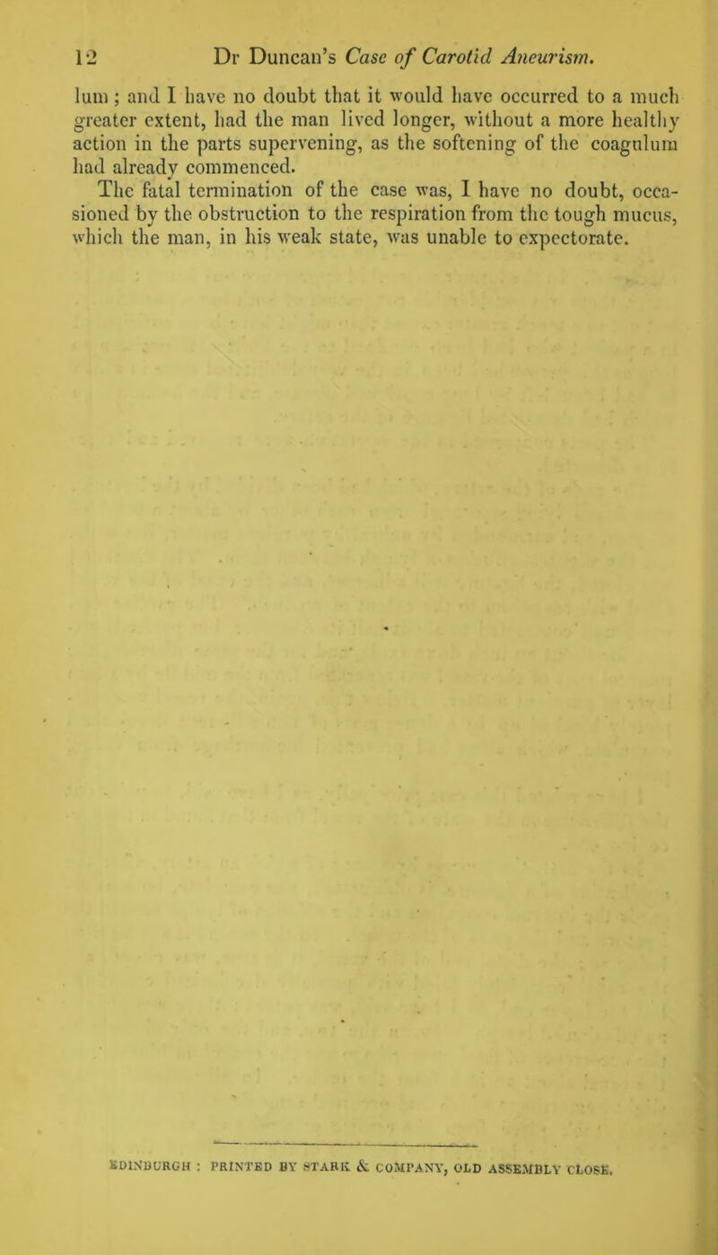 lum ; ami I have no doubt that it would have occurred to a much greater extent, had the man lived longer, without a more healthy action in the parts supervening, as the softening of the coagulum had already commenced. The fatal termination of the case was, I have no doubt, occa- sioned by the obstruction to the respiration from the tough mucus, which the man, in his weak state, was unable to expectorate. EDINBURGH : PRINTED BY STARK & COMPANY, ODD ASSEMBLY CLOSE.