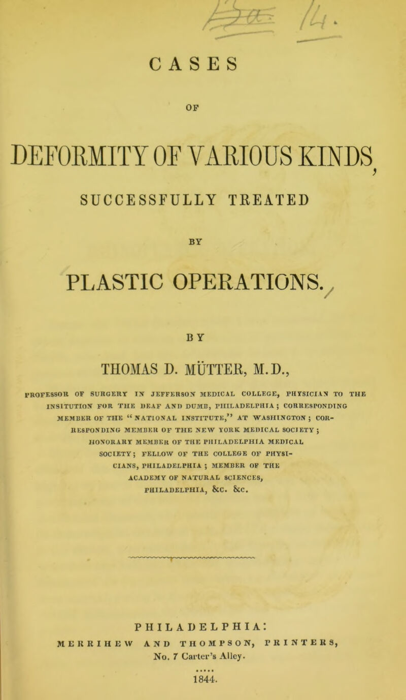 CASES OP SUCCESSFULLY TREATED BY PLASTIC OPERATIONS. B Y THOMAS D. MUTTER, M.D., PROFESSOR OF SURGERY IS JEFFERSOS MEDICAL COLLEGE, PHYSICIAN TO THE INSITUTION FOR THE DEAF AND DUMB, PHILADELPHIA; CORRESPONDING MEMBER OF THE “NATIONAL INSTITUTE,” AT WASHINGTON; COR- RESPONDING MEMBER OF THE NEW YORK MEDICAL SOCIETY ; HONORARY MEMBER OF THE PHILADELPHIA MEDICAL SOCIETY; FELLOW OF THE COLLEGE OF PHYSI- CIANS, PHILADELPHIA ; MEMBER OP THE ACADEMY OF NATURAL SCIENCES, PHILADELPHIA, &C. &C. PHILADELPHIA! ME11KIHEW AND THOMPSON, PKINTEUS, No. 7 Carter’s Alley. 1844.