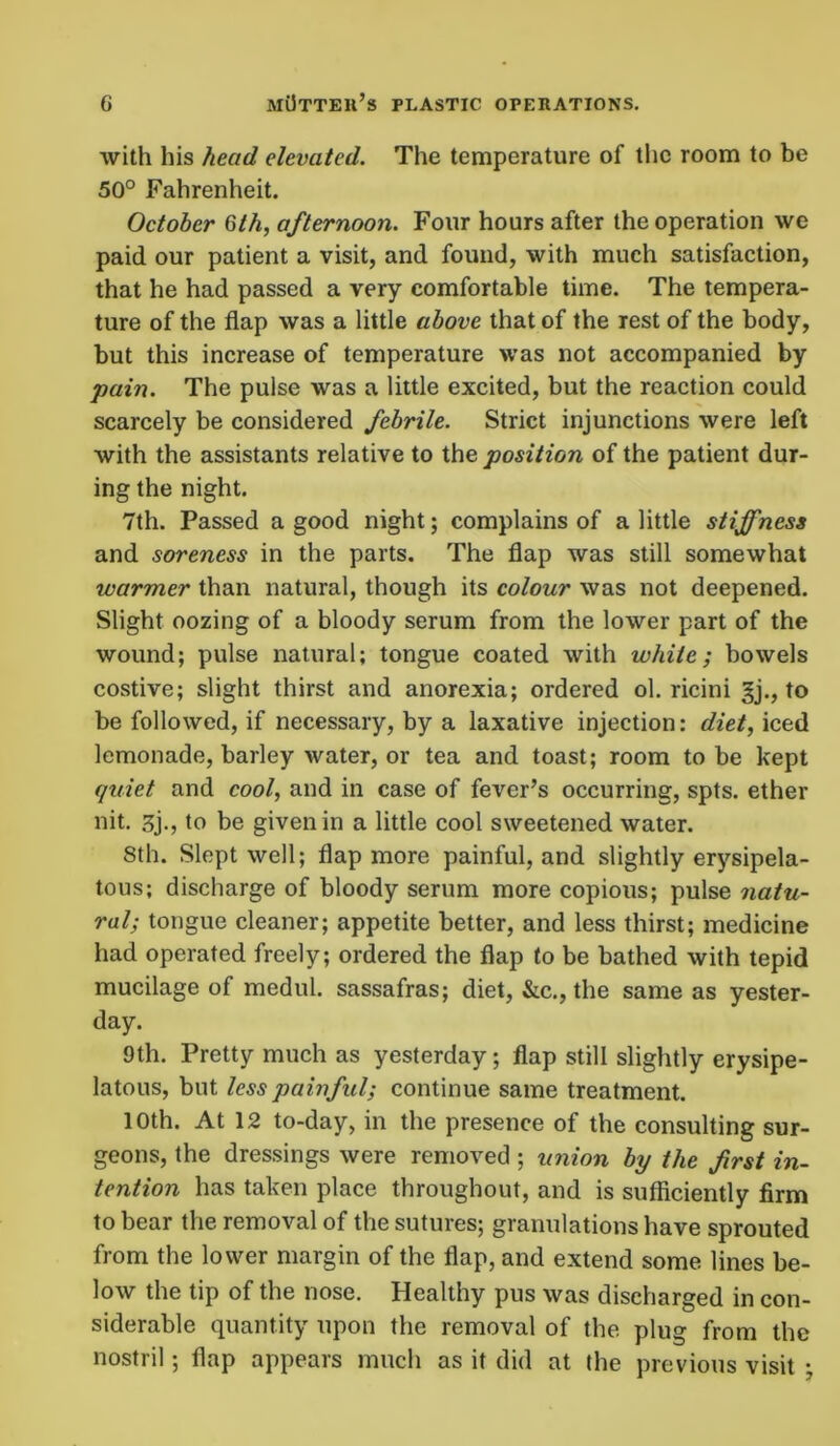 with his head elevated. The temperature of the room to be 50° Fahrenheit. October 6th, afternoon. Four hours after the operation we paid our patient a visit, and found, with much satisfaction, that he had passed a very comfortable time. The tempera- ture of the flap was a little above that of the rest of the body, but this increase of temperature was not accompanied by pain. The pulse was a little excited, but the reaction could scarcely be considered febrile. Strict injunctions were left with the assistants relative to the position of the patient dur- ing the night. 7th. Passed a good night; complains of a little stiffness and soreness in the parts. The flap was still somewhat warmer than natural, though its colour was not deepened. Slight oozing of a bloody serum from the lower part of the wound; pulse natural; tongue coated with white; bowels costive; slight thirst and anorexia; ordered ol. ricini gj., to be followed, if necessary, by a laxative injection: diet, iced lemonade, barley water, or tea and toast; room to be kept quiet and cool, and in case of fever’s occurring, spts. ether nit. 3j., to be given in a little cool sweetened water. 8th. Slept well; flap more painful, and slightly erysipela- tous; discharge of bloody serum more copious; pulse natu- ral; tongue cleaner; appetite better, and less thirst; medicine had operated freely; ordered the flap to be bathed with tepid mucilage of medul. sassafras; diet, &c., the same as yester- day. 9th. Pretty much as yesterday; flap still slightly erysipe- latous, but less painful; continue same treatment. 10th. At 12 to-day, in the presence of the consulting sur- geons, the dressings were removed ; union by the frst in- tention has taken place throughout, and is sufficiently firm to bear the removal of the sutures; granulations have sprouted from the lower margin of the flap, and extend some lines be- low the tip of the nose. Healthy pus was discharged in con- siderable quantity upon the removal of the plug from the nostril; flap appears much as it did at the previous visit ;