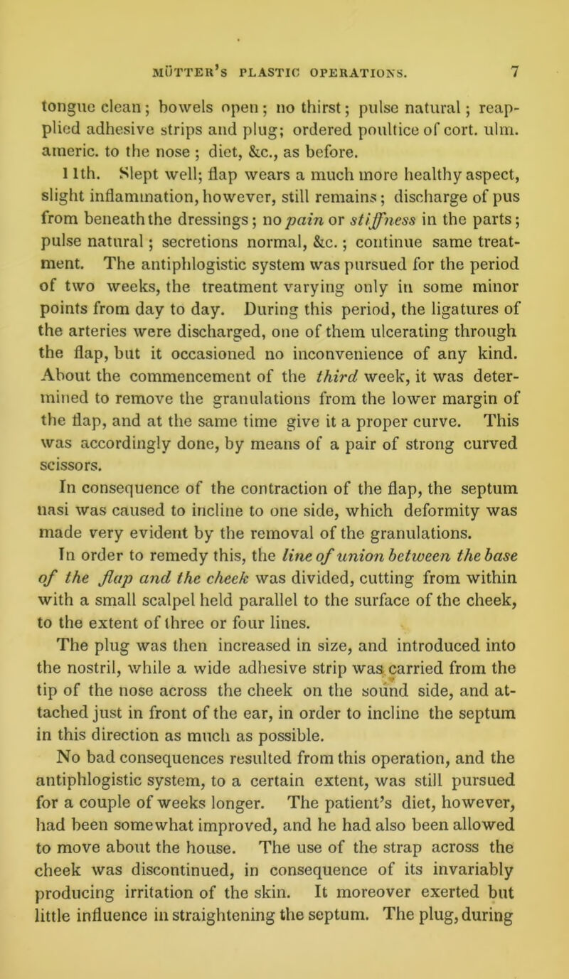 tongue clean; bowels open ; no thirst; pulse natural; reap- plied adhesive strips and plug; ordered poultice of cort. ulm. americ. to the nose ; diet, &c., as before. 11th. Slept well; flap wears a much more healthy aspect, slight inflammation, however, still remains; discharge of pus from beneath the dressings; no pain or stiffness in the parts; pulse natural; secretions normal, &c.; continue same treat- ment. The antiphlogistic system was pursued for the period of two weeks, the treatment varying only in some minor points from day to day. During this period, the ligatures of the arteries were discharged, one of them ulcerating through the flap, but it occasioned no inconvenience of any kind. About the commencement of the third week, it was deter- mined to remove the granulations from the lower margin of the flap, and at the same time give it a proper curve. This was accordingly done, by means of a pair of strong curved scissors. In consequence of the contraction of the flap, the septum nasi was caused to incline to one side, which deformity was made very evident by the removal of the granulations. In order to remedy this, the line of union between the base of the flap and the cheek was divided, cutting from within with a small scalpel held parallel to the surface of the cheek, to the extent of three or four lines. The plug was then increased in size, and introduced into the nostril, while a wide adhesive strip was carried from the tip of the nose across the cheek on the sound side, and at- tached just in front of the ear, in order to incline the septum in this direction as much as possible. No bad consequences resulted from this operation, and the antiphlogistic system, to a certain extent, was still pursued for a couple of weeks longer. The patient’s diet, however, had been somewhat improved, and he had also been allowed to move about the house. The use of the strap across the cheek was discontinued, in consequence of its invariably producing irritation of the skin. It moreover exerted but little influence in straightening the septum. The plug, during