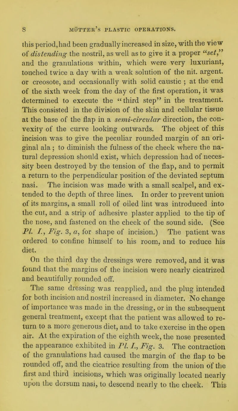this period,had been gradually increased in size, with the view of distending the nostril, as well as to give it a proper “set” and the granulations within, which were very luxuriant, touched twice a day with a weak solution of the nit. argent, or creosote, and occasionally with solid caustic ; at the end of the sixth week from the day of the first operation, it was determined to execute the “ third step” in the treatment. This consisted in the division of the skin and cellular tissue at the base of the flap in a semi-circular direction, the con- vexity of the curve looking outwards. The object of this incision was to give the peculiar rounded margin of an ori- ginal ala ; to diminish the fulness of the cheek where the na- tural depression should exist, which depression had of neces- sity been destroyed by the tension of the flap, and to permit a return to the perpendicular position of the deviated septum nasi. The incision was made with a small scalpel, and ex- tended to the depth of three lines. In order to prevent union of its margins, a small roll of oiled lint was introduced into the cut, and a strip of adhesive plaster applied to the tip of the nose, and fastened on the cheek of the sound side. (See PL /., Fig. 3, a, for shape of incision.) The patient was ordered to confine himself to his room, and to reduce his diet. On the third day the dressings were removed, and it was found that the margins of the incision were nearly cicatrized and beautifully rounded off. The same dressing was reapplied, and the plug intended for both incision and nostril increased in diameter. No change of importance was made in the dressing, or in the subsequent general treatment, except that the patient was allowed to re- turn to a more generous diet, and to take exercise in the open air. At the expiration of the eighth week, the nose presented the appearance exhibited in Pl. /., Fig. 3. The contraction of the granulations had caused the margin of the flap to be rounded off, and the cicatrice resulting from the union of the first and third incisions, which was originally located nearly upon the dorsum nasi, to descend nearly to the cheek. This