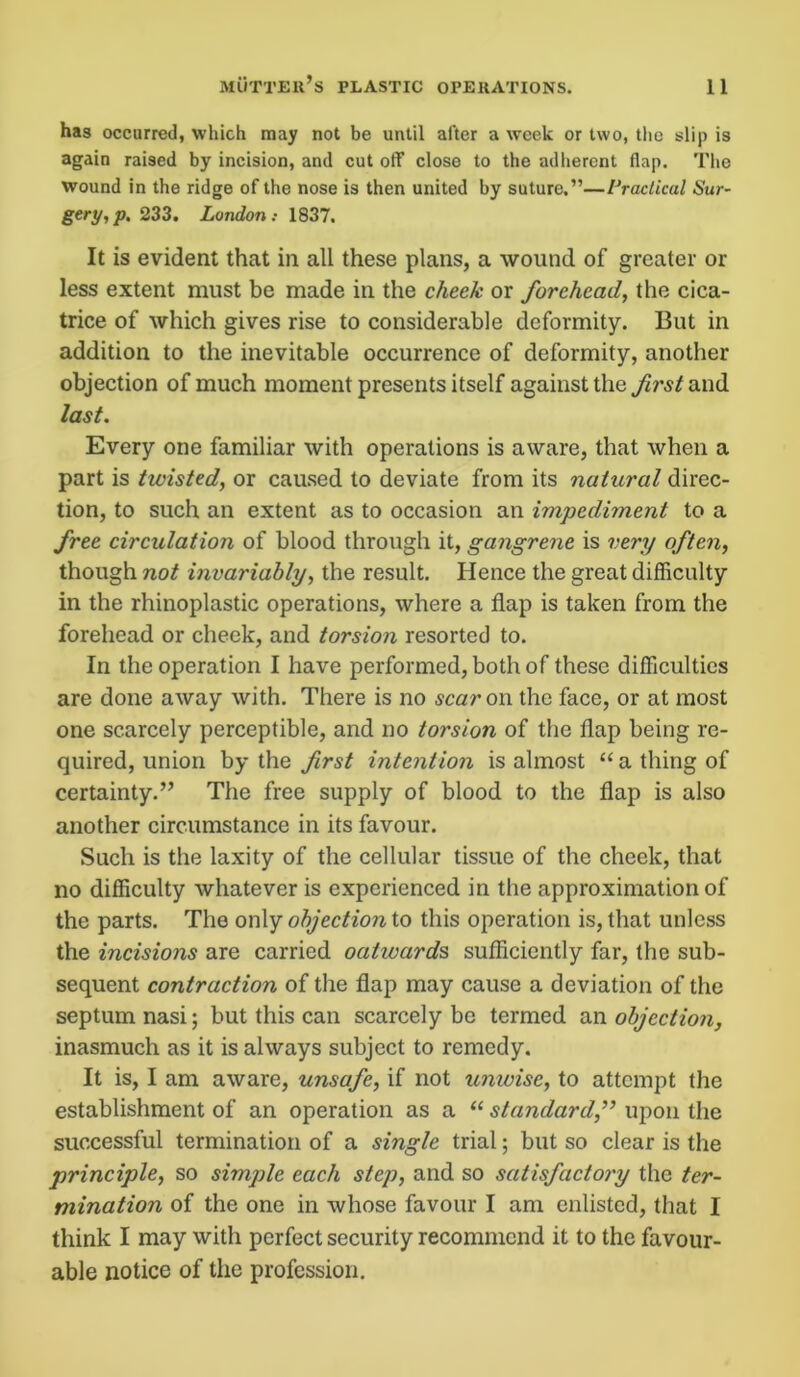 has occurred, which may not be until after a week or two, the slip is again raised by incision, and cut off close to the adherent flap. The wound in the ridge of the nose is then united by suture.”—Practical Sur- gery, p, 233. London: 1837. It is evident that in all these plans, a wound of greater or less extent must be made in the cheek or forehead, the cica- trice of which gives rise to considerable deformity. But in addition to the inevitable occurrence of deformity, another objection of much moment presents itself against the first and last. Every one familiar with operations is aware, that when a part is twisted, or caused to deviate from its natural direc- tion, to such an extent as to occasion an impediment to a free circulation of blood through it, gangrene is very often, though not invariably, the result. Hence the great difficulty in the rhinoplastic operations, where a flap is taken from the forehead or cheek, and torsion resorted to. In the operation I have performed, both of these difficulties are done away with. There is no scar on the face, or at most one scarcely perceptible, and no torsion of the flap being re- quired, union by the first intention is almost “ a thing of certainty.” The free supply of blood to the flap is also another circumstance in its favour. Such is the laxity of the cellular tissue of the cheek, that no difficulty whatever is experienced in the approximation of the parts. The only objection to this operation is, that unless the incisions are carried oativards sufficiently far, the sub- sequent contraction of the flap may cause a deviation of the septum nasi; but this can scarcely be termed an objection, inasmuch as it is always subject to remedy. It is, I am aware, unsafe, if not unwise, to attempt the establishment of an operation as a “ standard,” upon the successful termination of a single trial; but so clear is the principle, so simple each step, and so satisfactory the ter- mination of the one in whose favour I am enlisted, that I think I may with perfect security recommend it to the favour- able notice of the profession.