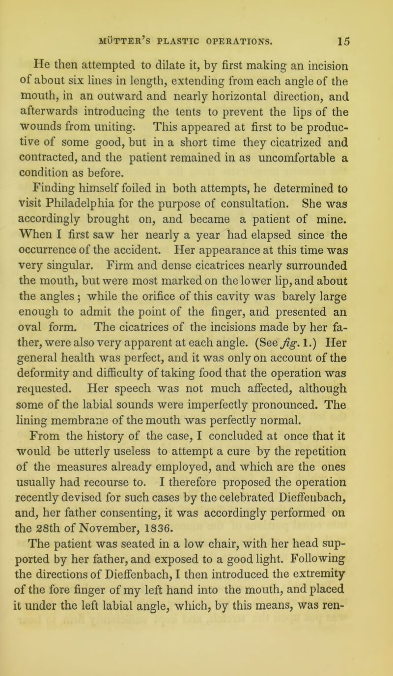 He then attempted to dilate it, by first making an incision of about six lines in length, extending from each angle of the mouth, in an outward and nearly horizontal direction, and afterwards introducing the tents to prevent the lips of the wounds from uniting. This appeared at first to be produc- tive of some good, but in a short time they cicatrized and contracted, and the patient remained in as uncomfortable a condition as before. Finding himself foiled in both attempts, he determined to visit Philadelphia for the purpose of consultation. She was accordingly brought on, and became a patient of mine. When I first saw her nearly a year had elapsed since the occurrence of the accident. Her appearance at this time was very singular. Firm and dense cicatrices nearly surrounded the mouth, but were most marked on the lower lip, and about the angles ; while the orifice of this cavity was barely large enough to admit the point of the finger, and presented an oval form. The cicatrices of the incisions made by her fa- ther, were also very apparent at each angle. (See Jig. 1.) Her general health was perfect, and it was only on account of the deformity and difficulty of taking food that the operation was requested. Her speech was not much affected, although some of the labial sounds were imperfectly pronounced. The lining membrane of the mouth was perfectly normal. From the history of the case, I concluded at once that it would be utterly useless to attempt a cure by the repetition of the measures already employed, and which are the ones usually had recourse to. I therefore proposed the operation recently devised for such cases by the celebrated Dieffenbach, and, her father consenting, it was accordingly performed on the 28th of November, 1836. The patient was seated in a low chair, with her head sup- ported by her father, and exposed to a good light. Following the directions of Dieffenbach, I then introduced the extremity of the fore finger of my left hand into the mouth, and placed it under the left labial angle, which, by this means, was ren-