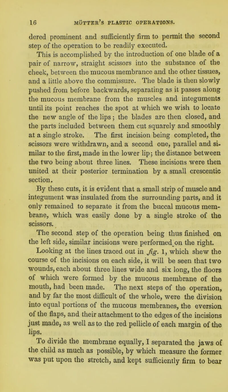 dered prominent and sufficiently firm to permit the second step of the operation to be readily executed. This is accomplished by the introduction of one blade of a pair of narrow, straight scissors into the substance of the cheek, between the mucous membrance and the other tissues, and a little above the commissure. The blade is then slowly pushed from before backwards, separating as it passes along the mucous membrane from the muscles and integuments until its point reaches the spot at which we wish to locate the new angle of the lips; the blades are then closed, and the parts included between them cut squarely and smoothly at a single stroke. The first incision being completed, the scissors were withdrawn, and a second one, parallel and si- milar to the first, made in the lower lip; the distance between the two being about three lines. These incisions were then united at their posterior termination by a small crescentic section. By these cuts, it is evident that a small strip of muscle and integument was insulated from the surrounding parts, and it only remained to separate it from the buccal mucous mem- brane, which was easily done by a single stroke of the scissors. 0 The second step of the operation being thus finished on the left side, similar incisions were performed on the right. Looking at the lines traced out in Jig. 1, which shew the course of the incisions on each side, it will be seen that two wounds, each about three lines wide and six long, the floors of which were formed by the mucous membrane of the mouth, had been made. The next steps of the operation, and by far the most difficult of the whole, were the division into equal portions of the mucous membranes, the eversion of the flaps, and their attachment to the edges of the incisions just made, as well as to the red pellicle of each margin of the lips. To divide the membrane equally, I separated the jaws of the child as much as possible, by which measure the former was put upon the stretch, and kept sufficiently firm to bear