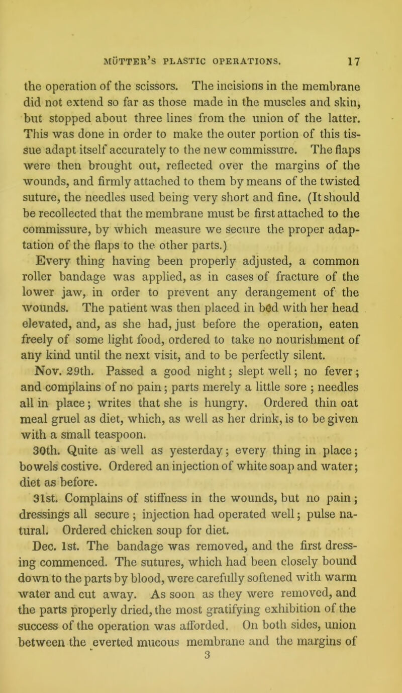 the operation of the scissors. The incisions in the membrane did not extend so far as those made in the muscles and skin, but stopped about three lines from the union of the latter. This was done in order to make the outer portion of this tis- sue adapt itself accurately to the new commissure. The flaps were then brought out, reflected over the margins of the wounds, and firmly attached to them by means of the twisted suture, the needles used being very short and fine. (It should be recollected that the membrane must be first attached to the commissure, by which measure we secure the proper adap- tation of the flaps to the other parts.) Every thing having been properly adjusted, a common roller bandage was applied, as in cases of fracture of the lower jaw, in order to prevent any derangement of the wounds. The patient was then placed in bed with her head elevated, and, as she had, just before the operation, eaten freely of some light food, ordered to take no nourishment of any kind until the next visit, and to be perfectly silent. Nov. 29 th. Passed a good night; slept well; no fever; and complains of no pain; parts merely a little sore ; needles all in place; writes that she is hungry. Ordered thin oat meal gruel as diet, which, as well as her drink, is to be given with a small teaspoon. 30th. Quite as well as yesterday; every thing in place; bowels costive. Ordered an injection of white soap and water; diet as before. 31st. Complains of stiffness in the wounds, but no pain; dressings all secure ; injection had operated well; pulse na- tural. Ordered chicken soup for diet. Dec. 1st. The bandage was removed, and the first dress- ing commenced. The sutures, which had been closely bound down to the parts by blood, were carefully softened with warm water and cut away. As soon as they were removed, and the parts properly dried, the most gratifying exhibition of the success of the operation was afforded. On both sides, union between the everted mucous membrane and the margins of 3