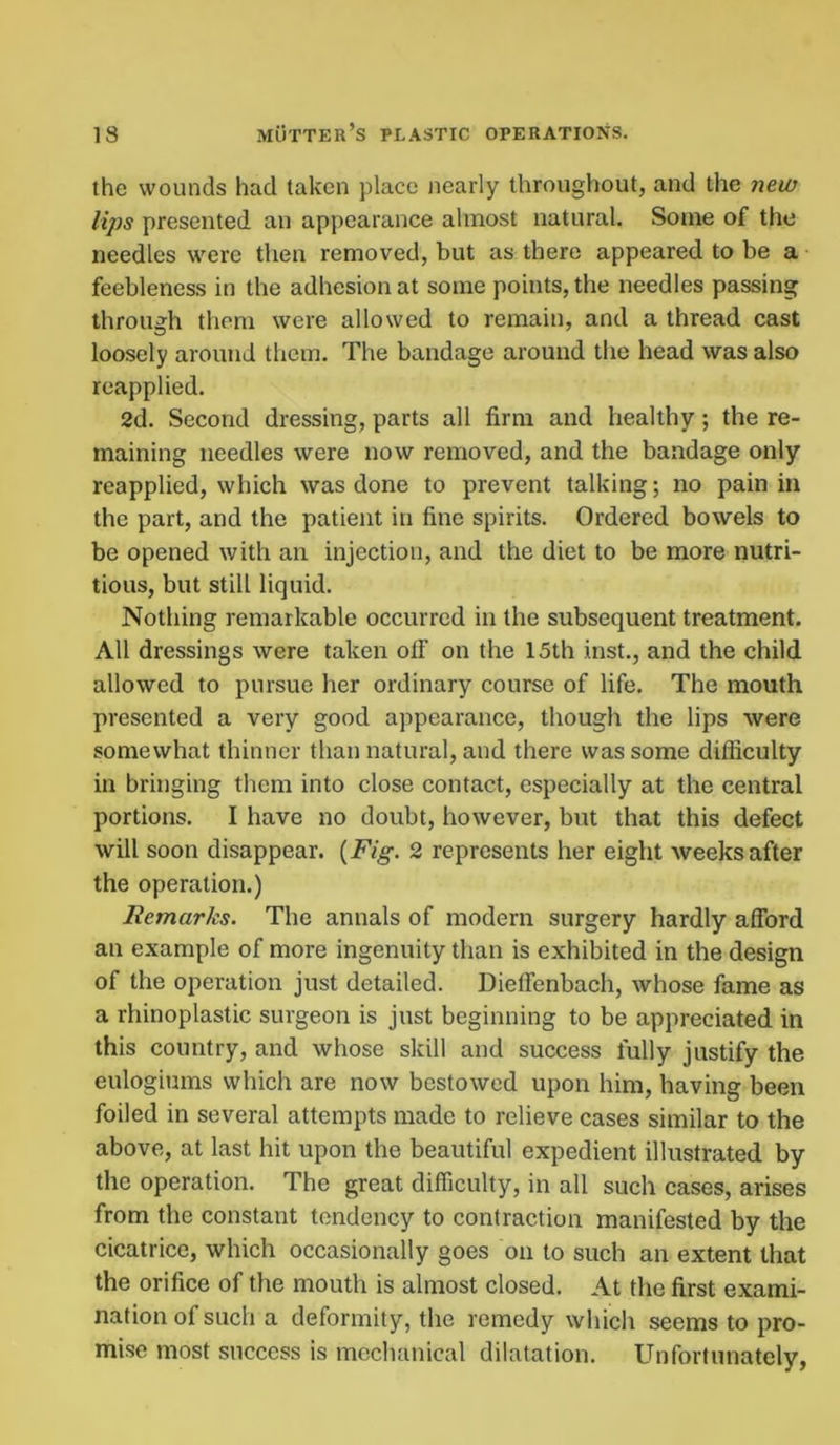 the wounds had taken place nearly throughout, and the new lips presented an appearance almost natural. Some of the needles were then removed, but as there appeared to be a feebleness in the adhesion at some points, the needles passing through them were allowed to remain, and a thread cast loosely around them. The bandage around the head was also reapplied. 2d. Second dressing, parts all firm and healthy; the re- maining needles were now removed, and the bandage only reapplied, which was done to prevent talking; no pain in the part, and the patient in fine spirits. Ordered bowels to be opened with an injection, and the diet to be more nutri- tious, but still liquid. Nothing remarkable occurred in the subsequent treatment. All dressings were taken otF on the 15th inst., and the child allowed to pursue her ordinary course of life. The mouth presented a very good appearance, though the lips were somewhat thinner than natural, and there was some difficulty in bringing them into close contact, especially at the central portions. I have no doubt, however, but that this defect will soon disappear. {Fig. 2 represents her eight weeks after the operation.) Remarks. The annals of modern surgery hardly afford an example of more ingenuity than is exhibited in the design of the operation just detailed. Dieffenbach, whose fame as a rhinoplastic surgeon is just beginning to be appreciated in this country, and whose skill and success fully justify the eulogiums which are now bestowed upon him, having been foiled in several attempts made to relieve cases similar to the above, at last hit upon the beautiful expedient illustrated by the operation. The great difficulty, in all such cases, arises from the constant tendency to contraction manifested by the cicatrice, which occasionally goes on to such an extent that the orifice of the mouth is almost closed. At the first exami- nation of such a deformity, the remedy which seems to pro- mise most success is mechanical dilatation. Unfortunately,