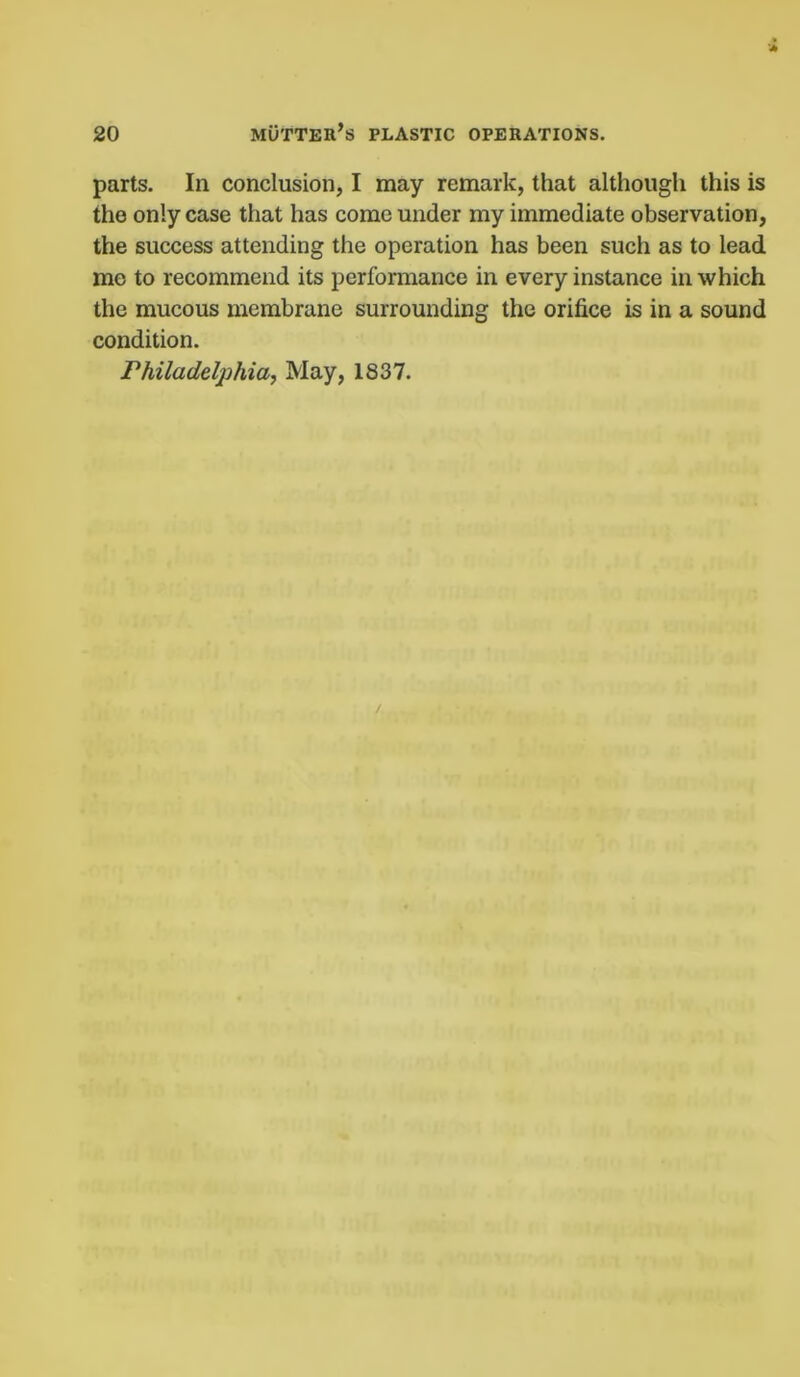 parts. In conclusion, I may remark, that although this is the only case that has come under my immediate observation, the success attending the operation has been such as to lead me to recommend its performance in every instance in which the mucous membrane surrounding the orifice is in a sound condition. Philadelphia, May, 1837.