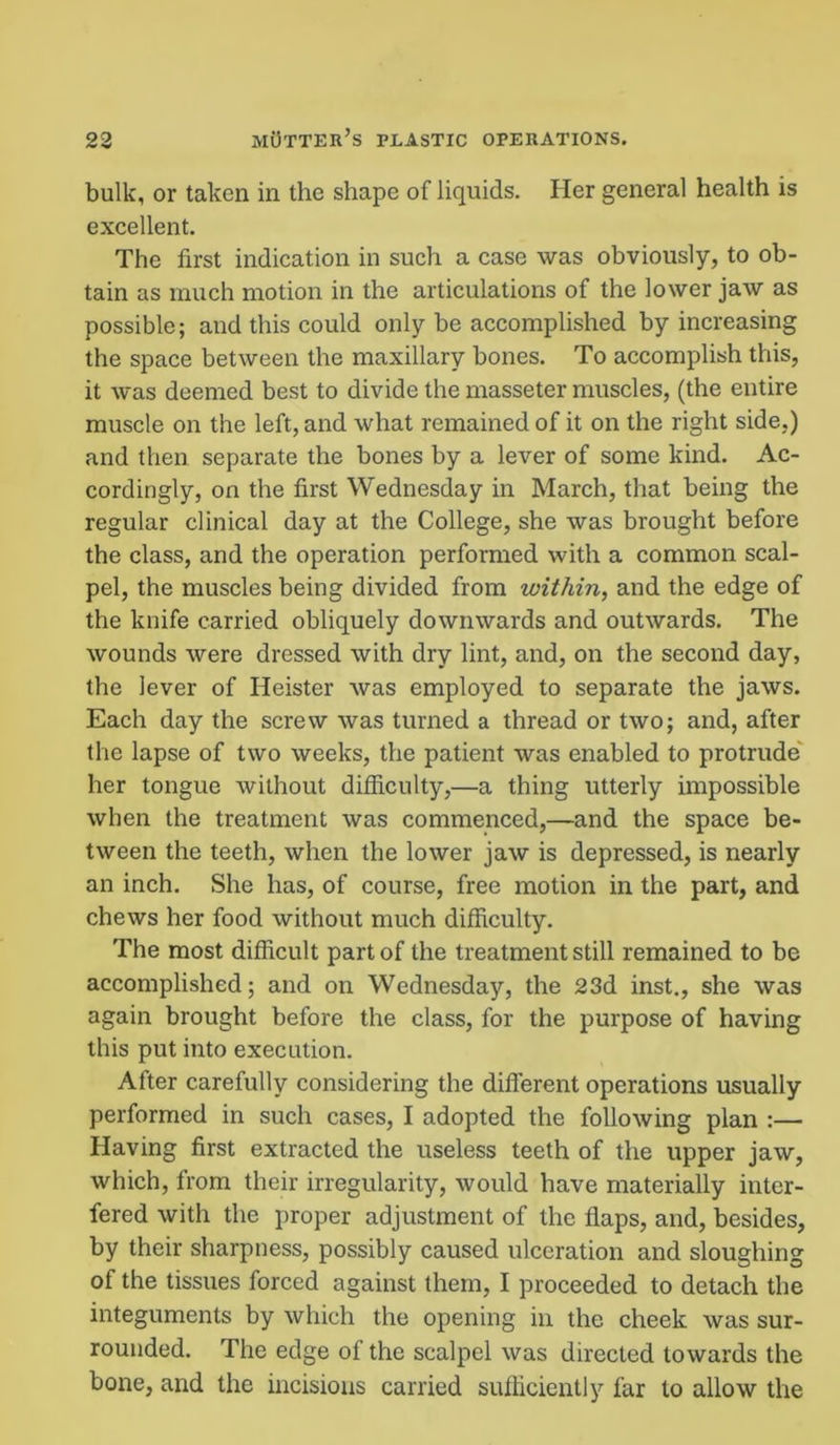 bulk, or taken in the shape of liquids. Her general health is excellent. The first indication in such a case was obviously, to ob- tain as much motion in the articulations of the lower jaw as possible; and this could only be accomplished by increasing the space between the maxillary bones. To accomplish this, it was deemed best to divide the masseter muscles, (the entire muscle on the left, and what remained of it on the right side.) and then separate the bones by a lever of some kind. Ac- cordingly, on the first Wednesday in March, that being the regular clinical day at the College, she was brought before the class, and the operation performed with a common scal- pel, the muscles being divided from within, and the edge of the knife carried obliquely downwards and outwards. The wounds were dressed with dry lint, and, on the second day, the lever of Heister was employed to separate the jaws. Each day the screw was turned a thread or two; and, after the lapse of two weeks, the patient was enabled to protrude her tongue without difficulty,—a thing utterly impossible when the treatment was commenced,—and the space be- tween the teeth, when the lower jaw is depressed, is nearly an inch. She has, of course, free motion in the part, and chews her food without much difficulty. The most difficult part of the treatment still remained to be accomplished; and on Wednesday, the 23d inst., she was again brought before the class, for the purpose of having this put into execution. After carefully considering the different operations usually performed in such cases, I adopted the following plan :— Having first extracted the useless teeth of the upper jaw, which, from their irregularity, would have materially inter- fered with the proper adjustment of the flaps, and, besides, by their sharpness, possibly caused ulceration and sloughing of the tissues forced against them, I proceeded to detach the integuments by which the opening in the cheek was sur- rounded. The edge of the scalpel was directed towards the bone, and the incisions carried sufficiently far to allow the