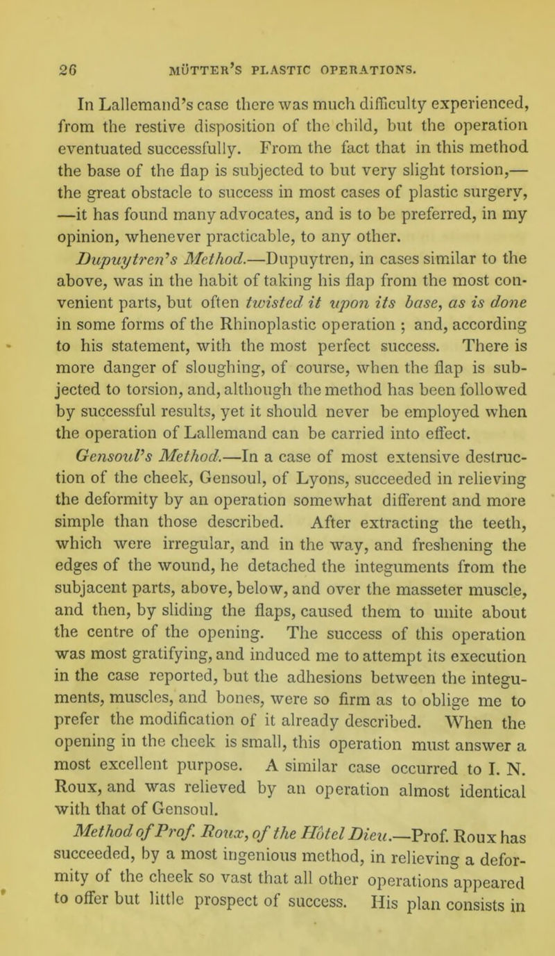 In Lallemand’s case there was much difficulty experienced, from the restive disposition of the child, but the operation eventuated successfully. From the fact that in this method the base of the flap is subjected to but very slight torsion,— the great obstacle to success in most cases of plastic surgery, —it has found many advocates, and is to be preferred, in my opinion, whenever practicable, to any other. Dupuytreid s Method.—Dupuytren, in cases similar to the above, was in the habit of taking his flap from the most con- venient parts, but often twisted it upon its base, as is done in some forms of the Rhinoplastic operation ; and, according to his statement, with the most perfect success. There is more danger of sloughing, of course, when the flap is sub- jected to torsion, and, although the method has been followed by successful results, yet it should never be employed when the operation of Lallemand can be carried into effect. Gcnsoul’s Method.—In a case of most extensive destruc- tion of the cheek, Gensoul, of Lyons, succeeded in relieving the deformity by an operation somewhat different and more simple than those described. After extracting the teeth, which were irregular, and in the way, and freshening the edges of the wound, he detached the integuments from the subjacent parts, above, below, and over the masseter muscle, and then, by sliding the flaps, caused them to unite about the centre of the opening. The success of this operation was most gratifying, and induced me to attempt its execution in the case reported, but the adhesions between the integu- ments, muscles, and bones, were so firm as to oblige me to prefer the modification of it already described. When the opening in the cheek is small, this operation must answer a most excellent purpose. A similar case occurred to I. N. Roux, and was relieved by an operation almost identical with that of Gensoul. Method of Prof Roux, of the Hotel Dieu.—Prof. Roux has succeeded, by a most ingenious method, in relieving a defor- mity of the cheek so vast that all other operations appeared to offer but little prospect of success. His plan consists in