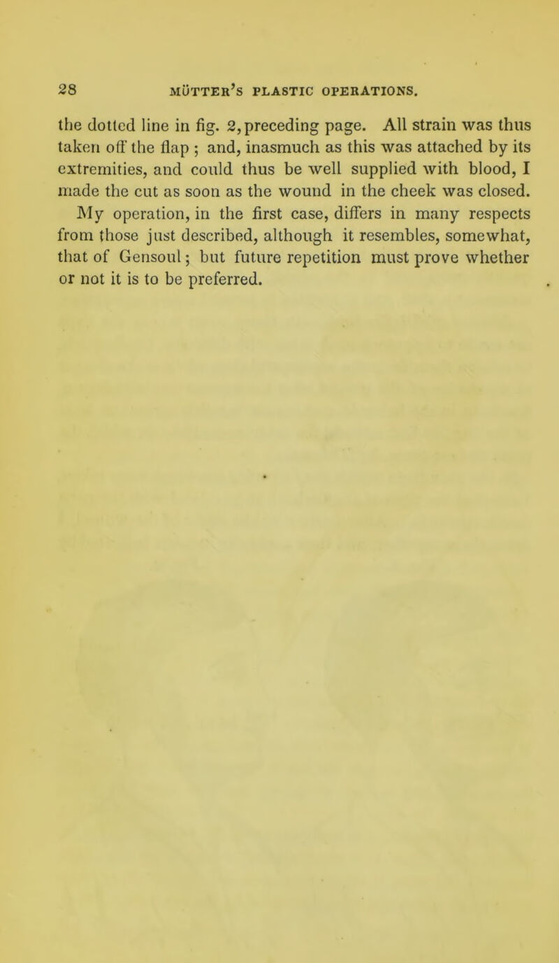 the dotted line in fig. 2, preceding page. All strain was thus taken off the flap ; and, inasmuch as this was attached by its extremities, and could thus be well supplied with blood, I made the cut as soon as the wound in the cheek was closed. My operation, in the first case, differs in many respects from those just described, although it resembles, somewhat, that of Gensoul; but future repetition must prove whether or not it is to be preferred.