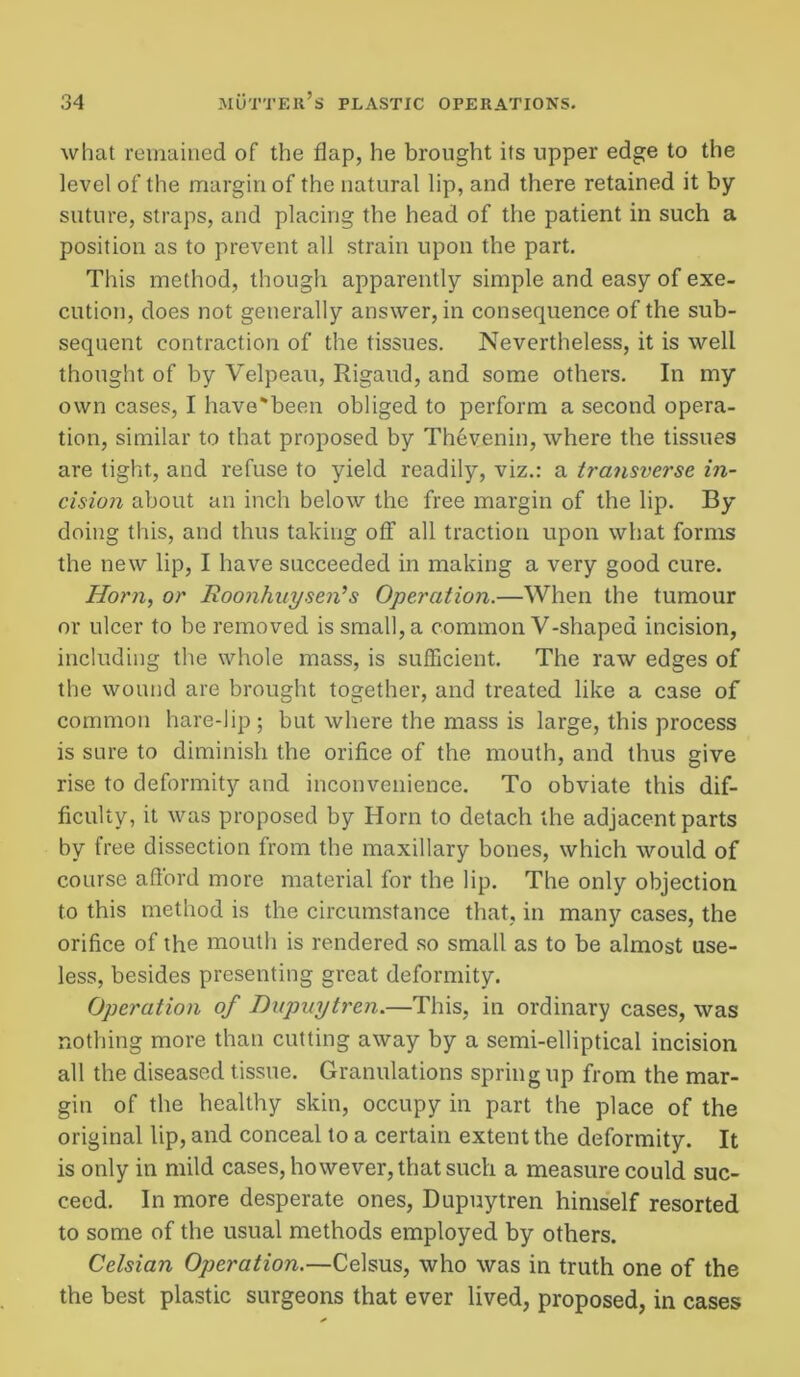 what remained of the flap, he brought its upper edge to the level of the margin of the natural lip, and there retained it by suture, straps, and placing the head of the patient in such a position as to prevent all strain upon the part. This method, though apparently simple and easy of exe- cution, does not generally answer, in consequence of the sub- sequent contraction of the tissues. Nevertheless, it is well thought of by Velpeau, Rigaud, and some others. In my own cases, I have'been obliged to perform a second opera- tion, similar to that proposed by Thevenin, where the tissues are tight, and refuse to yield readily, viz.: a transverse in- cision about an inch below the free margin of the lip. By doing this, and thus taking off all traction upon what forms the new lip, I have succeeded in making a very good cure. Horn, or Roonhuysen’s Operation.—When the tumour or ulcer to be removed is small, a common V-shaped incision, including the whole mass, is sufficient. The raw edges of the wound are brought together, and treated like a case of common hare-lip ; but where the mass is large, this process is sure to diminish the orifice of the mouth, and thus give rise to deformity and inconvenience. To obviate this dif- ficulty, it was proposed by Horn to detach the adjacent parts by free dissection from the maxillary bones, which would of course afford more material for the lip. The only objection to this method is the circumstance that, in many cases, the orifice of the mouth is rendered so small as to be almost use- less, besides presenting great deformity. Operation of Dupnytren.—This, in ordinary cases, was nothing more than cutting away by a semi-elliptical incision all the diseased tissue. Granulations spring up from the mar- gin of the healthy skin, occupy in part the place of the original lip, and conceal to a certain extent the deformity. It is only in mild cases, however, that such a measure could suc- ceed. In more desperate ones, Dupnytren himself resorted to some of the usual methods employed by others. Celsian Operation.—Celsus, who was in truth one of the the best plastic surgeons that ever lived, proposed, in cases