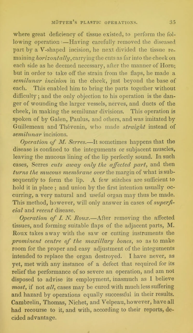 where great deficiency of tissue existed, to perform the fol- lowing operation ••—Having carefully removed the diseased part by a V-shaped incision, he next divided the tissue re- maining horizontally, carrying the cuts as far into the cheek on each side as he deemed necessary, after the manner of Horn; but in order to take off the strain from the flaps, he made a semilunar incision in the cheek, just beyond the base of each. This enabled him to bring the parts together without difficulty; and the only objection to his operation is the dan- ger of wounding the larger vessels, nerves, and ducts of the cheek, in making the semilunar divisions. This operation is spoken of by Galen, Paulus, and others, and was imitated by Guillemeau and Thevenin, who made straight instead of semilunar incisions. Operation of M. Serres.—It sometimes happens that the disease is confined to the integuments or subjacent muscles, leaving the mucous lining of the lip perfectly sound. In such cases, Serres cuts away only the affected part, and then turns the mucous membrane over the margin of what is sub- sequently to form the lip. A few stitches are sufficient to hold it in place ; and union by the first intention usually oc- curring, a very natural and useful organ may thus be made. This method, however, will only answer in cases oi superfi- cial and recent disease. Operation of I. N. Roux.—After removing the affected tissues, and forming suitable flaps of the adjacent parts, M. Roux takes away with the saw or cutting instruments the prominent centre of the maxillary hones, so as to make room for the proper and easy adjustment of the integuments intended to replace the organ destroyed. I have never, as yet, met with any instance of a defect that required for its relief the performance of so severe an operation, and am not disposed to advise its employment, inasmuch as I believe most, if not all, cases may be cured with much less suffering and hazard by operations equally successful in their results. Cambrelin, Thomas, Nichet, and Velpeau, however, have all had recourse to it, and with, according to their reports, de- cided advantage.