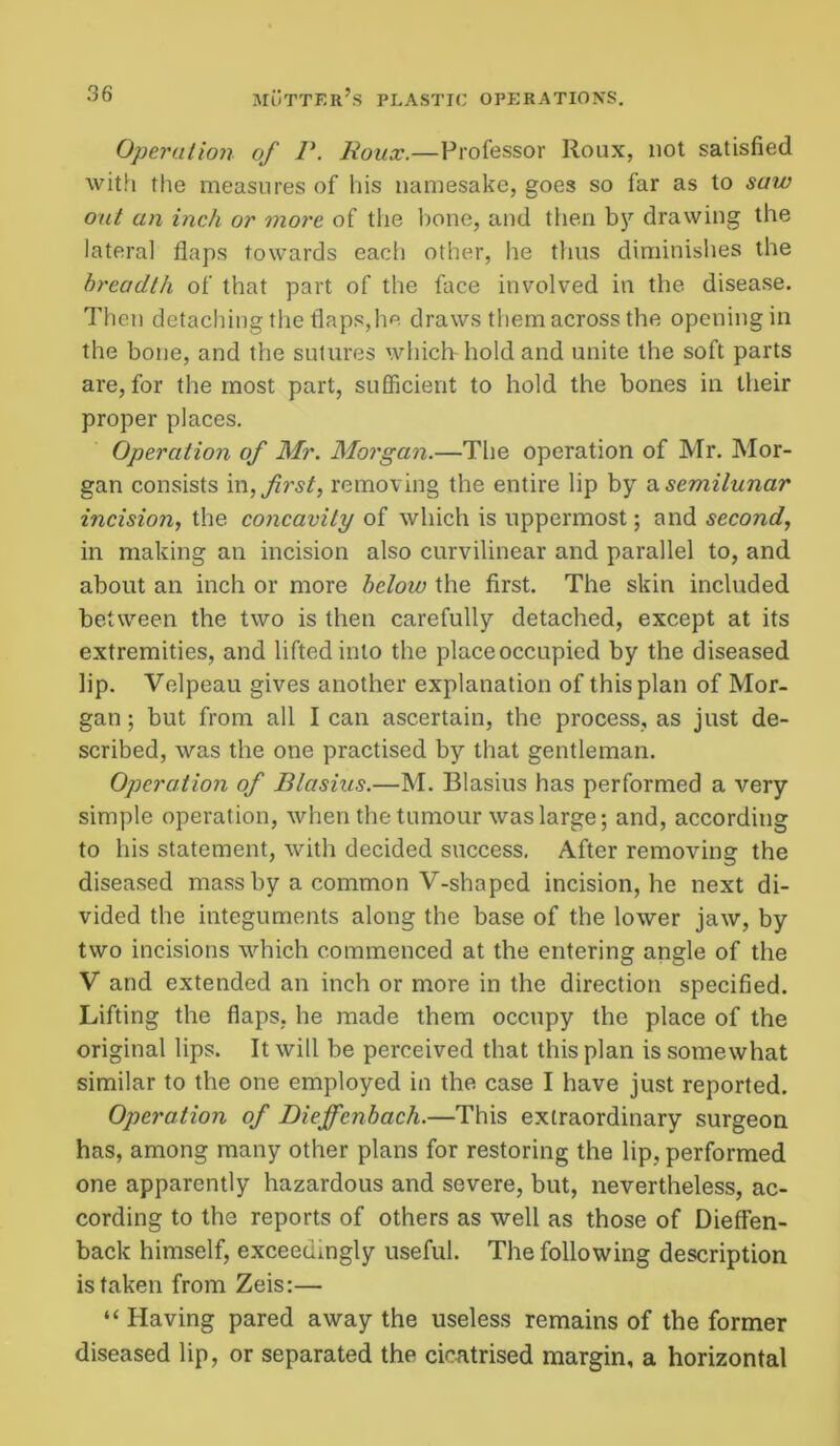 Operation of P. Roux.—Professor Roux, not satisfied with the measures of his namesake, goes so far as to saw out an inch or more of the bone, and then by drawing the lateral flaps towards each other, he thus diminishes the breadth of that part of the face involved in the disease. Then detaching the flaps,he draws them across the opening in the bone, and the sutures which-hold and unite the soft parts are, for the most part, sufficient to hold the bones in their proper places. Operation of Mr. Morgan.—The operation of Mr. Mor- gan consists in, first, removing the entire lip by a. semilunar incision, the concavity of which is uppermost; and second, in making an incision also curvilinear and parallel to, and about an inch or more below the first. The skin included between the two is then carefully detached, except at its extremities, and lifted into the place occupied by the diseased lip. Velpeau gives another explanation of this plan of Mor- gan ; but from all I can ascertain, the process, as just de- scribed, was the one practised by that gentleman. Operation of Blasius.—M. Blasius has performed a very simple operation, when the tumour was large; and, according to his statement, with decided success. After removing the diseased mass by a common V-shaped incision, he next di- vided the integuments along the base of the lower jaw, by two incisions which commenced at the entering angle of the V and extended an inch or more in the direction specified. Lifting the flaps, he made them occupy the place of the original lips. It will be perceived that this plan is somewhat similar to the one employed in the case I have just reported. Operation of Dieffcnbach.—This extraordinary surgeon has, among many other plans for restoring the lip, performed one apparently hazardous and severe, but, nevertheless, ac- cording to the reports of others as well as those of Dieffen- back himself, exceedingly useful. The following description is taken from Zeis:— “ Having pared away the useless remains of the former diseased lip, or separated the cicatrised margin, a horizontal