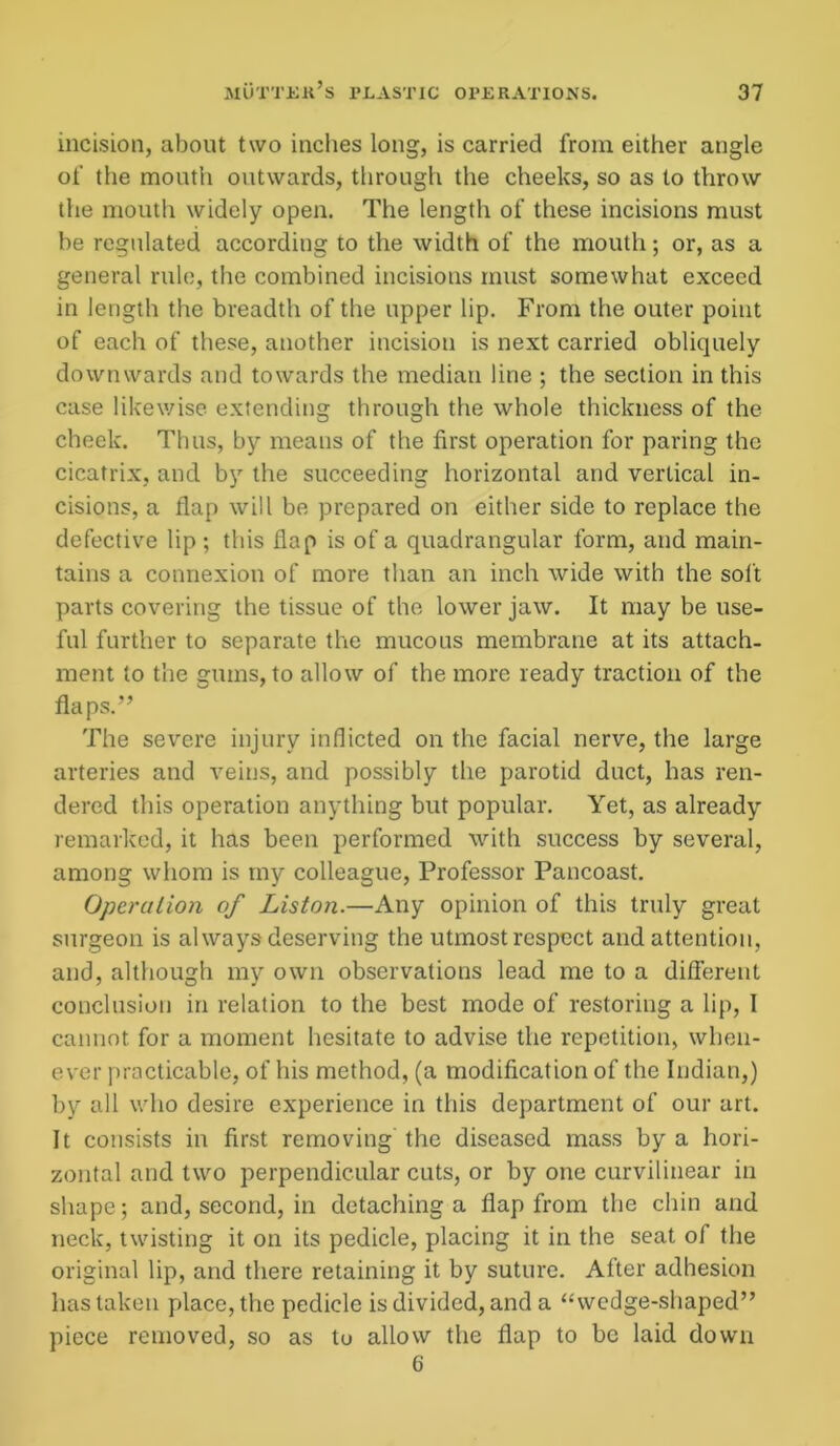 incision, about two inches long, is carried from either angle of the mouth outwards, through the cheeks, so as to throw the mouth widely open. The length of these incisions must be regulated according to the width of the mouth; or, as a general rule, the combined incisions must somewhat exceed in length the breadth of the upper lip. From the outer point of each of these, another incision is next carried obliquely downwards and towards the median line ; the section in this case likewise extending through the whole thickness of the cheek. Thus, by means of the first operation for paring the cicatrix, and by the succeeding horizontal and vertical in- cisions, a flap will be prepared on either side to replace the defective lip ; this flap is of a quadrangular form, and main- tains a connexion of more than an inch wide with the soft parts covering the tissue of the lower jaw. It may be use- ful further to separate the mucous membrane at its attach- ment to the gums, to allow of the more ready traction of the flaps.” The severe injury inflicted on the facial nerve, the large arteries and veins, and possibly the parotid duct, has ren- dered this operation anything but popular. Yet, as already remarked, it has been performed with success by several, among whom is my colleague, Professor Pancoast. Operation of Liston.—Any opinion of this truly great surgeon is always deserving the utmost respect and attention, and, although my own observations lead me to a different conclusion in relation to the best mode of restoring a lip, 1 cannot for a moment hesitate to advise the repetition, when- ever practicable, of his method, (a modification of the Indian,) by all who desire experience in this department of our art. It consists in first removing the diseased mass by a hori- zontal and two perpendicular cuts, or by one curvilinear in shape; and, second, in detaching a flap from the chin and neck, twisting it on its pedicle, placing it in the seat of the original lip, and there retaining it by suture. After adhesion has taken place, the pedicle is divided, and a “wedge-shaped” piece removed, so as tu allow the flap to be laid down 6