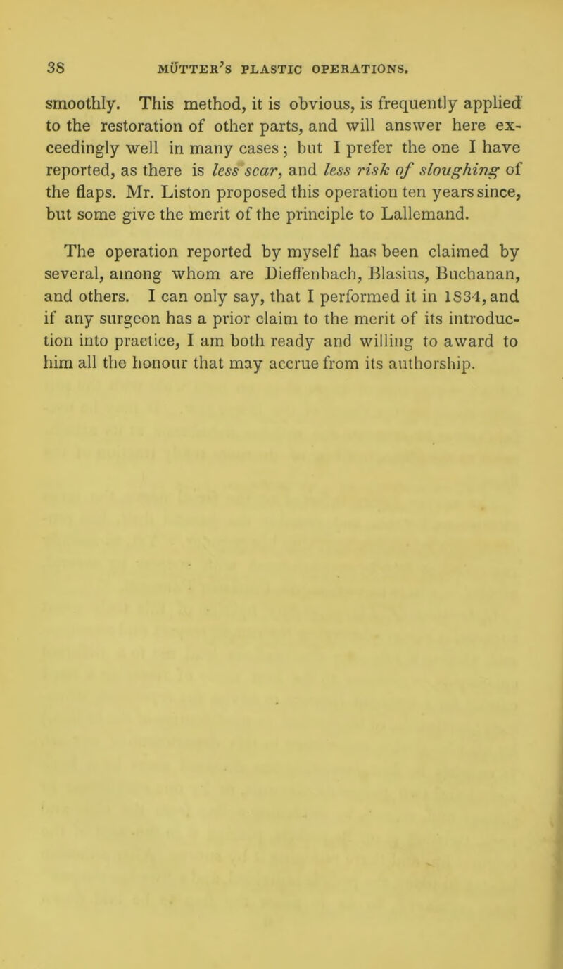 smoothly. This method, it is obvious, is frequently applied to the restoration of other parts, and will answer here ex- ceedingly well in many cases ; but I prefer the one I have reported, as there is less scar, and less risk of sloughing of the flaps. Mr. Liston proposed this operation ten years since, but some give the merit of the principle to Lallemand. The operation reported by myself has been claimed by several, among whom are Dieffenbach, Blasius, Buchanan, and others. I can only say, that I performed it in lS34,and if any surgeon has a prior claim to the merit of its introduc- tion into practice, I am both ready and willing to award to him all the honour that may accrue from its authorship.