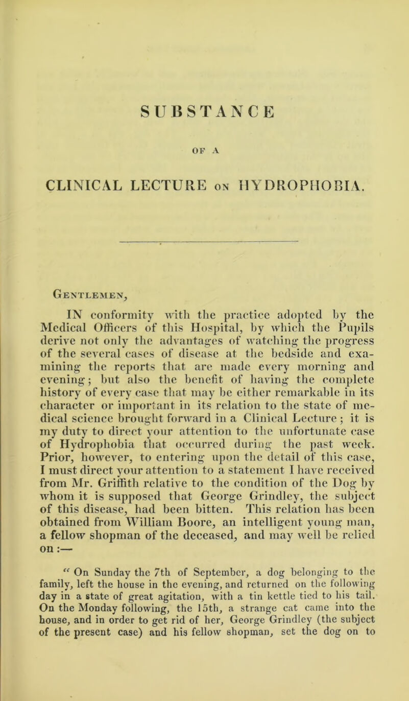 OK A CLINICAL LECTURE on HYDROPHOBIA. Gentlemen, IN conformity with the practice adopted by the Medical Officers of this Hospital, by which the Pupils derive not only the advantages of watching the progress of the several cases of disease at the bedside and exa- mining the reports that are made every morning and evening; hut also the benefit of having the complete history of every case that may he either remarkable in its character or important in its relation to the state of me- dical science brought forward in a Clinical Lecture ; it is my duty to direct your attention to the unfortunate case of Hydrophobia that occurred during the past week. Prior, however, to entering upon the detail of this case, I must direct your attention to a statement I have received from Mr. Griffith relative to the condition of the Dog by whom it is supposed that George Grindley, the subject of this disease, had been bitten. This relation has been obtained from William Boore, an intelligent young man, a fellow shopman of the deceased, and may well be relied on:— “ On Sunday the 7th of September, a dog belonging to tlic family, left the house in the evening, and returned on the following day in a state of great agitation, with a tin kettle tied to his tail. On the Monday following, the 15th, a strange cat came into the house, and in order to get rid of her, George Grindley (the subject of the present case) and his fellow shopman, set the dog on to