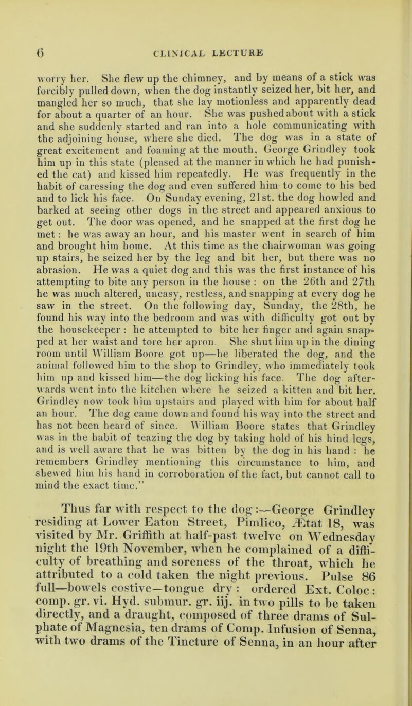 worry her. She flew up the chimney, and by means of a stick was forcibly pulled down, when the dog instantly seized her, bit her, and mangled her so much, that she lay motionless and apparently dead for about a quarter of an hour. She was pushed about with a stick and she suddenly started and ran into a hole communicating with the adjoining house, where she died. The dog was in a state of great excitement and foaming at the mouth. George Grindley took him up in this state (pleased at the manner in which he had punish- ed the cat) and kissed him repeatedly. He was frequently in the habit of caressing the dog and even suffered him to come to his bed and to lick his face. On Sunday evening, 21st. the dog howled and barked at seeing other dogs in the street and appeared anxious to get out. The door was opened, and he snajiped at the first dog he met: he was away an hour, and his master went in search of him and brought him home. At this time as the chairwoman was going up stairs, he seized her by the leg and bit her, but there was no abrasion. He was a quiet dog and this was the first instance of his attempting to bite any person in the house : on the 26th and 27th he was much altered, uneasy, restless, and snapping at every dog he saw in the street. On the following day, Sunday, the 28th, he found his way into the bedroom and was with difficulty got out by the housekeeper : he attempted to bite her finger and again snap- ped at her waist and tore her apron She shut him up in the dining room until William Boore got up—he liberated the dog, and the animal followed him to the shop to Grindley, who immediately took him up and kissed him—the dog licking his face. The dog after- wards went into the kitchen where he seized a kitten and bit her. Grindley now took him upstairs and played with him for about half an hour. The dog came down and found his way into the street and has not been heard of since. William Boore states that Grindley was in the habit of teazing the dog by taking hold of his hind legs, and is well aware that he was bitten by the dog in his hand : he remembers Grindley mentioning this circumstance to him, and shewed him his hand in corroboration of the fact, but cannot call to mind the exact time.” Tints far with respect to the dog-:—George Grindley residing at Lower Eaton Street, Pimlico, iEtat 18, was visited by Mr. Griffith at half-past twelve on Wednesday night the 19th November, when he complained of a diffi- culty of breathing and soreness of the throat, which he attributed to a cold taken the night previous. Pulse 86 full—bowels costive—tongue dry: ordered Ext. Coloc : comp, gr.vi. Hyd. submur. gr. iij. in two pills to be taken directly, and a draught, composed of three drams of Sul- phate of Magnesia, ten drams of Comp. Infusion of Senna, with two drams of the Tincture of Senna, in an hour after