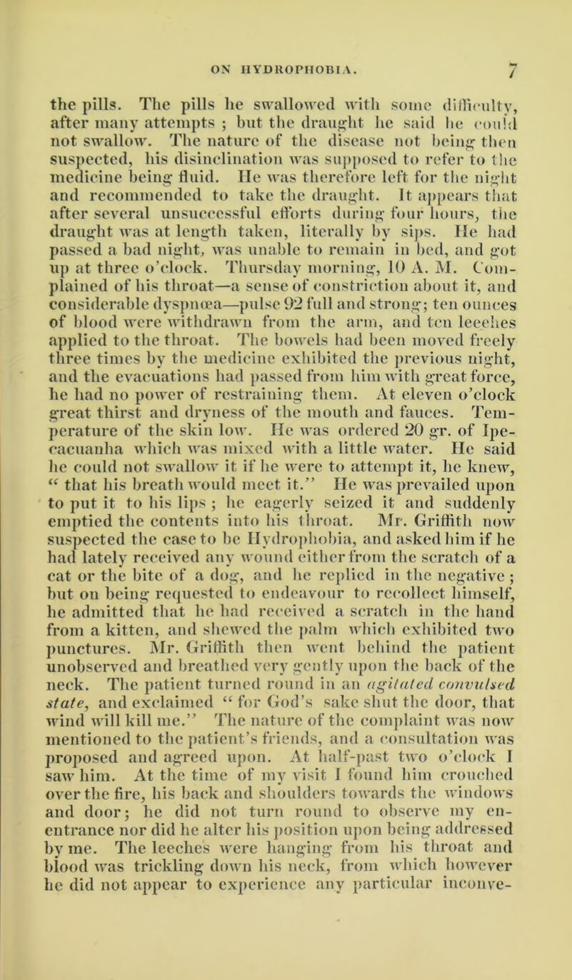 / the pills. The pills he swallowed with some difficulty, after many attempts ; hut the draught he said lie could not swallow. The nature of the disease not being then suspected, his disinclination was supposed to refer to the medicine being fluid. lie was therefore left for the night and recommended to take the draught. It appears that after several unsuccessful efforts during four hours, the draught was at length taken, literally by sips. lie had passed a bad night, was unable to remain in bed, and got up at three o’clock. Thursday morning, 10 A. M. Com- plained of his throat—a sense of constriction about it, and considerable dyspnoea—pulse 92 full and strong; ten ounces of blood were withdrawn from the arm, and ten leeches applied to the throat. The bowels had been moved freely three times by the medicine exhibited the previous night, and the evacuations had passed from him with great force, he had no power of restraining them. At eleven o’clock great thirst and dryness of the mouth and fauces. Tem- perature of the skin low. He was ordered 20 gr. of Ipe- cacuanha which was mixed with a little water. He said lie could not swallow it if he were to attempt it, lie knew, “ that his breath would meet it.” He was prevailed upon to put it to his lips ; he eagerly seized it and suddenly emptied the contents into his throat. Mr. Griffith now suspected the case to be Hydrophobia, and asked him if he had lately received any wound either from the scratch of a cat or the bite of a dog, and lie replied in the negative ; hut on being requested to endeavour to recollect himself, lie admitted that he had received a scratch in the hand from a kitten, and shewed the palm which exhibited two punctures. Mr. Griffith then went behind the patient unobserved and breathed very gently upon the back of the neck. The patient turned round in an agitated convulsed state, and exclaimed “ for God’s sake shut the door, that wind will kill me.” The nature of the complaint was now mentioned to the patient’s friends, and a consultation was proposed and agreed upon. At half-past two o’clock I saw him. At the time of my visit I found him crouched over the fire, his back and shoulders towards the windows and door; he did not turn round to observe my en- entrance nor did he alter his position upon being addressed by me. The leeches were hanging from his throat and blood was trickling down his neck, from which however he did not appear to experience any particular inconve-