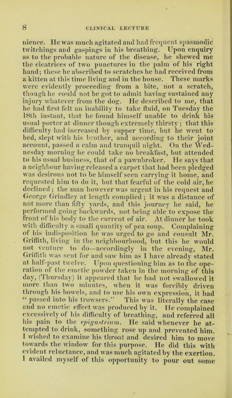 nience. He was much agitated and had frequent spasmodic twitchings and gaspings in liis breathing. Upon enquiry as to the probable nature of the disease, he shewed me the cicatrices of two punctures in the palm of his right hand; these he abscribed to scratches he had received from a kitten at this time living and in the house. These marks were evidently proceeding from a bite, not a scratch, though he could not be got to admit having sustained any injury whatever from the dog. He described to me, that he had first felt an inability to take fluid, on Tuesday the 18th instant, that he found himself unable to drink his usual porter at dinner though extremely thirsty; that this difficulty had increased by supper time, but he went to bed, slept with his brother, and according to their joint account, passed a calm and tranquil night. On the Wed- nesday morning he could take no breakfast, but attended to his usual business, that of a pawnbroker. He says that a neighbour having released a carpet that had been pledged was desirous not to be himself seen carrying it home, and requested him to do it, but that fearful of the cold air, he declined ; the man however was urgent in his request and George Grindley at length complied ; it was a distance of not more than fifty yards, and this journey he said, he performed going backwards, not being able to expose the front of his body to the current of air. At dinner he took with difficulty a small quantity of pea soup. Complaining of his indisposition lie was urged to go and consult Mr. Griffith, living in the neighbourhood, hut this he would not venture to do—accordingly in the evening, Mr. Griffith was sent for and saw him as 1 have already stated at half-past twelve. Upon questioning him as to the ope- ration of the emetic powder taken in the morning of this day, (rI hursday) it appeared that he had not swallowed it more than two minutes, when it was forcibly driven through his bowels, and to use his own expression, it had “ passed into his trowsers.” This Avas literally the case and no emetic effect Avas produced by it. He complained excessively of bis difficulty of breathing, and referred all his pain to the epigastrium. He said whenever he at- tempted to drink, something rose up and prevented him. I Avished to examine his throat and desired him to move toAvards the Avindow for this purpose. He did this Avith evident reluctance, and was much agitated by the exertion. 1 availed myself of this opportunity to pour out some