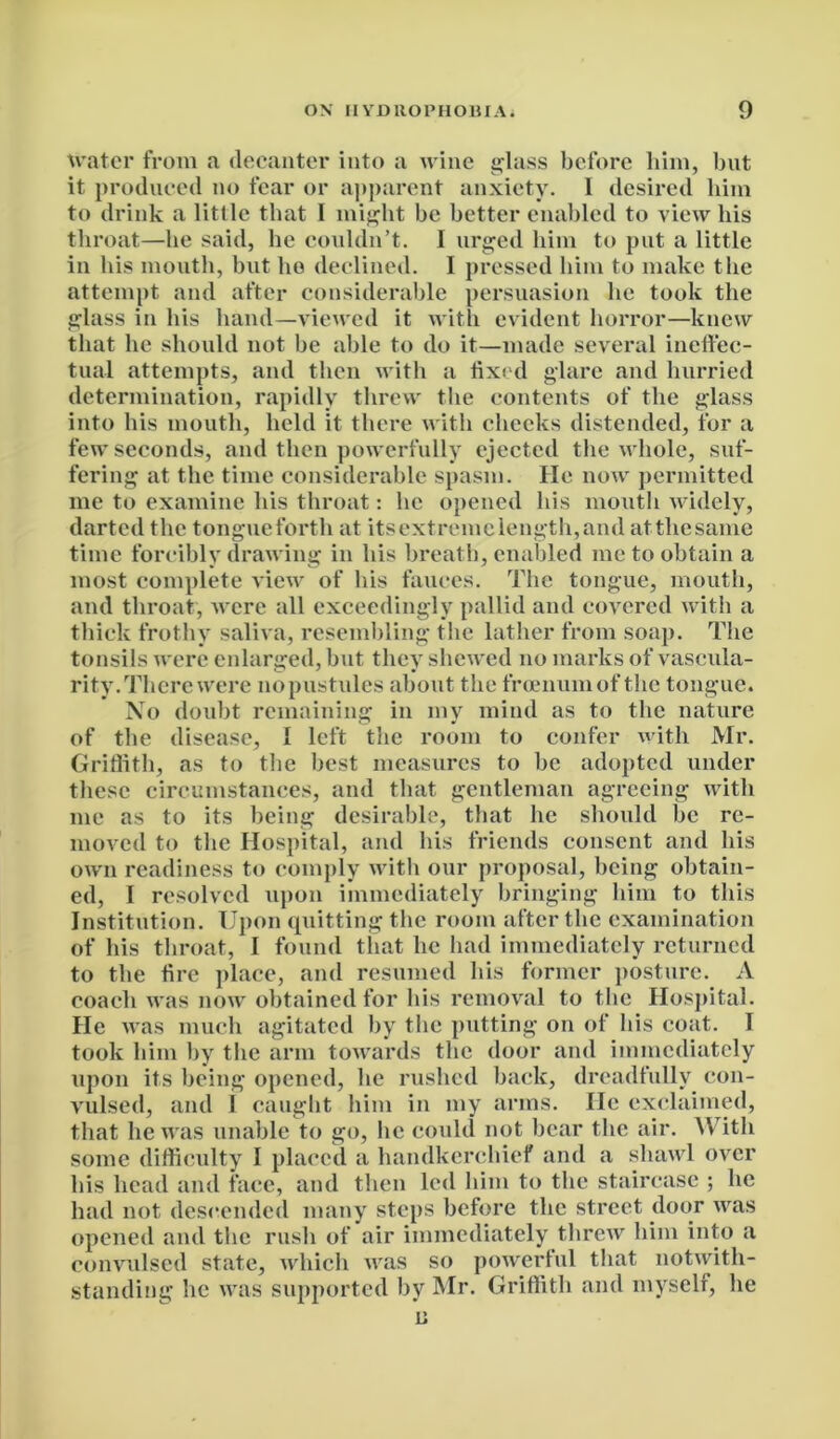 water from a decanter into a wine glass before him, but it produced no fear or apparent anxiety. I desired him to drink a little that I might be better enabled to view his throat—he said, he couldn’t. I urged him to put a little in his mouth, but ho declined. I pressed him to make the attempt and after considerable persuasion he took the glass in his hand—viewed it with evident horror—knew that he should not be able to do it—made several ineffec- tual attempts, and then with a fixed glare and hurried determination, rapidly threw the contents of the glass into his mouth, held it there with cheeks distended, for a few seconds, and then powerfully ejected the whole, suf- fering at the time considerable spasm. He now permitted me to examine his throat: lie opened his mouth widely, darted the tongueforth at itsextremclength,and atthesamc time forcibly drawing in his breath, enabled me to obtain a most complete view of his fauces. The tongue, mouth, and throat, were all exceedingly pallid and covered with a thick frothy saliva, resembling the lather from soap. The tonsils were enlarged, but they shewed no marks of vascula- rity. There were nopustules about the froenumof the tongue. No doubt remaining in my mind as to the nature of the disease, I left the room to confer with Mr. Griffith, as to the best measures to be adopted under these circumstances, and that gentleman agreeing with me as to its being desirable, that he should be re- moved to the Hospital, and his friends consent and his own readiness to comply with our proposal, being obtain- ed, I resolved upon immediately bringing him to this Institution. Upon quitting the room after the examination of his throat, I found that he had immediately returned to the fire place, and resumed his former posture. A coach was now obtained for his removal to the Hospital. He was much agitated by the putting on of his coat. 1 took him by the arm towards the door and immediately upon its being opened, he rushed back, dreadfully con- vulsed, and I caught him in my arms. He exclaimed, that he was unable to go, lie could not bear the air. With some difficulty I placed a handkerchief and a shawl over his head and face, and then led him to the staircase ; he had not descended many steps before the street door was opened and the rush of air immediately threw him into a convulsed state, which was so powerful that notwith- standing he was supported by Mr. Griffith and myself, he