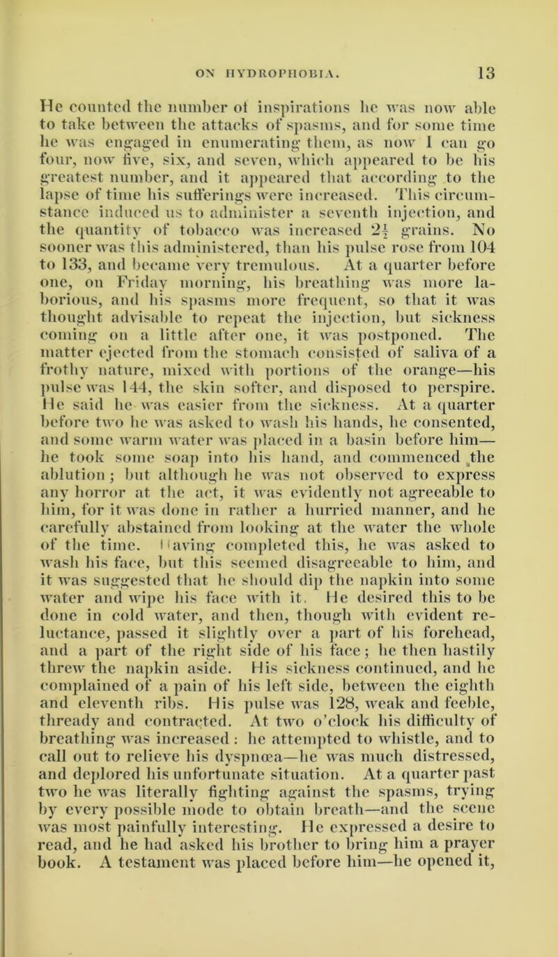 He counted the number ot inspirations lie was now able to take between the attacks of spasms, and for some time he was engaged in enumerating them, as now 1 can go four, now five, six, and seven, which appeared to be his greatest number, and it appeared that according to the lapse of time his sufferings were increased. This circum- stance induced us to administer a seventh injection, and the quantity of tobacco was increased 2{ grains. No sooner was this administered, than his pulse rose from 104 to 133, and became very tremulous. At a quarter before one, on Friday morning, his breathing was more la- borious, and his spasms more frequent, so that it was thought advisable to repeat the injection, but sickness coming on a little after one, it was postponed. The matter ejected from the stomach consisted of saliva of a frothy nature, mixed with portions of the orange—his pulse was 144, the skin softer, and disposed to perspire. He said he was easier from the sickness. At a quarter before two he was asked to wash his hands, lie consented, and some warm water was placed in a basin before him— he took some soap into his hand, and commenced the ablution; but although lie was not observed to express any horror at the act, it was evidently not agreeable to him, for it was done in rather a hurried manner, and he carefully abstained from looking at the water the whole of the time. Having completed this, he was asked to wash his face, hut this seemed disagreeable to him, and it was suggested that lie should dip the napkin into some water and wipe his face with it. He desired this to be done in cold water, and then, though with evident re- luctance, passed it slightly over a part of his forehead, and a part of the right side of his face; he then hastily threw the napkin aside. His sickness continued, and lie complained of a pain of his left side, between the eighth and eleventh ribs. His pulse was 128, weak and feeble, thready and contracted. At two o’clock his difficulty of breathing was increased : he attempted to whistle, and to call out to relieve his dyspnoea—he was much distressed, and deplored his unfortunate situation. At a quarter past two he was literally fighting against the spasms, trying by every possible mode to obtain breath—and the scene was most painfully interesting. He expressed a desire to read, and he had asked his brother to bring him a prayer book. A testament was placed before him—he opened it,