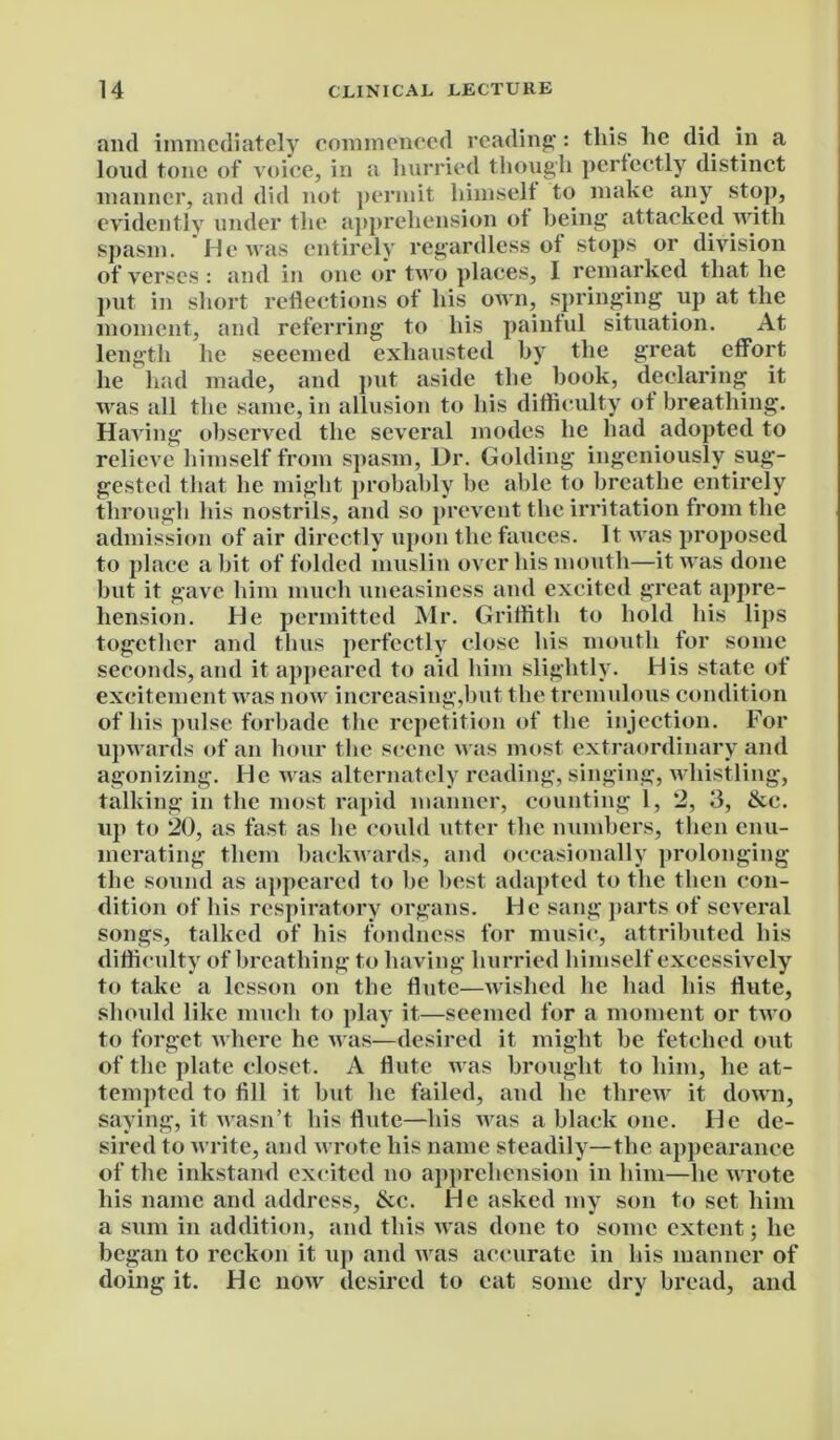 and immediately commenced reading: this he did in a loud tone of voice, in a hurried though perfectly distinct manner, and did not permit himself to make any stop, evidently under the apprehension of being attacked with spasm. He was entirely regardless of stops or division of verses : and in one or two places, I remarked that he put in short reflections of his own, springing up at the moment, and referring to his painful situation. At length he seeemed exhausted by the great effort he had made, and put aside the book, declaring it was all the same, in allusion to his difficulty of breathing. Having observed the several modes he had adopted to relieve himself from spasm, Dr. Golding ingeniously sug- gested that he might probably he able to breathe entirely through his nostrils, and so prevent the irritation from the admission of air directly upon the fauces. It was proposed to place a hit of folded muslin over his mouth—it was done but it gave him much uneasiness and excited great appre- hension. He permitted Mr. Griffith to hold his lips together and thus perfectly close his mouth for some seconds, and it appeared to aid him slightly. His state of excitement was now increasing,hut the tremulous condition of his pulse forbade the repetition of the injection. For upwards of an hour the scene was most extraordinary and agonizing. He was alternately reading, singing, whistling, talking in the most rapid manner, counting 1, 2, 3, &c. up to 20, as fast as he could utter the numbers, then enu- merating them backwards, and occasionally prolonging the sound as appeared to he best adapted to the then con- dition of his respiratory organs. He sang parts of several songs, talked of his fondness for music, attributed his difficulty of breathing to having hurried himself excessively to take a lesson on the flute—wished he had his flute, should like much to play it—seemed for a moment or two to forget where he was—desired it might he fetched out of the plate closet. A flute was brought to him, he at- tempted to fill it but he failed, and he threw it down, saying, it wasn’t his flute—his was a black one. He de- sired to write, and wrote his name steadily—the appearance of the inkstand excited no apprehension in him—he wrote his name and address, &c. He asked my son to set him a sum in addition, and this was done to some extent; he began to reckon it up and was accurate in his manner of doing it. He now desired to eat some dry bread, and