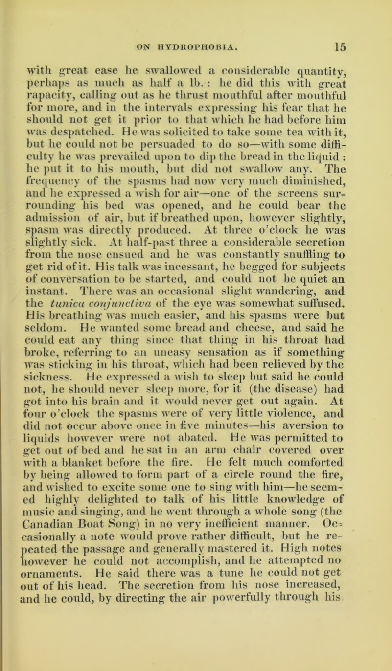 with great ease lie swallowed a considerable quantity, perhaps as much as half a lb. : be did this with great rapacity, calling- out as be thrust mouthful after mouthful for more, and in the intervals expressing- his fear that be should not get it prior to that which he had before him was despatched. He was solicited to take some tea with it, but lie could not be persuaded to do so—with some diffi- culty he was prevailed upon to dip the bread in the liquid : he put it to his mouth, but did not swallow any. The frequency of the spasms had now very much diminished, and he expressed a wish for air—one of the screens sur- rounding his bed was opened, and he could bear the admission of air, but if breathed upon, however slightly, spasm was directly produced. At three o’clock he was slightly sick. At half-past three a considerable secretion from the nose ensued and he was constantly snuffling to get rid of it. His talk was incessant, he begged for subjects of conversation to be started, and could not be quiet an instant. There was an occasional slight wandering, and the tunica conjunctiva of the eye was somewhat suffused. His breathing was much easier, and his spasms were but seldom. He wanted some bread and cheese, and said he could eat any thing since that thing in his throat had broke, referring to an uneasy sensation as if something was sticking in his throat, which had been relieved by the sickness. He expressed a wish to sleep but said he could not, he should never sleep more, for it (the disease) had got into his brain and it would never get out again. At four o’clock the spasms were of very little violence, and did not occur above once in five minutes—his aversion to liquids however were not abated. He was permitted to get out of bed and he sat in an arm chair covered over with a blanket before the tire. He felt much comforted by being allowed to form part of a circle round the fire, and wished to excite some one to sing with him—beseem- ed highly delighted to talk of his little knowledge of music and singing, and he went through a whole song (the Canadian Boat Song) in no very inefficient manner. Oc- casionally a note would prove rather difficult, but he re- peated the passage and generally mastered it. High notes however he could not accomplish, and he attempted no ornaments. He said there was a tune he could not get out of his head. The secretion from his nose increased, and he could, by directing the air powerfully through his