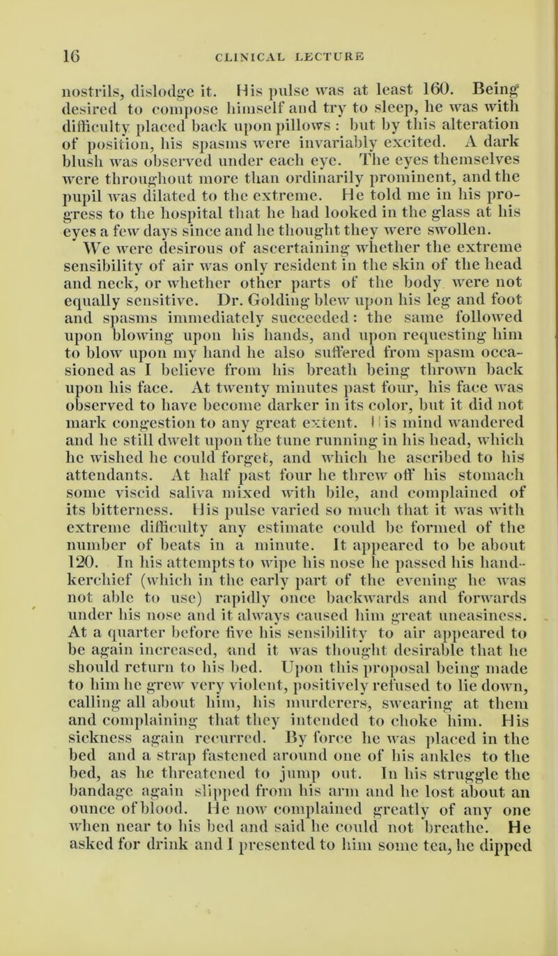 nostrils, dislodge it. His pulse was at least 160. Being1 desired to compose himself and try to sleep, lie was with difficulty placed back upon pillows : but by this alteration of position, his spasms were invariably excited. A dark blush was observed under each eye. The eyes themselves were throughout more than ordinarily prominent, and the pupil was dilated to the extreme. He told me in his pro- gress to the hospital that he had looked in the glass at his eyes a few days since and he thought they were swollen. We were desirous of ascertaining whether the extreme sensibility of air was only resident in the skin of the head and neck, or whether other parts of the body were not equally sensitive. Dr. Golding blew upon his leg and foot and spasms immediately succeeded: the same followed upon blowing upon his hands, and upon requesting him to blow upon my hand he also suffered from spasm occa- sioned as I believe from his breath being thrown back upon his face. At twenty minutes past four, his face was observed to have become darker in its color, but it did not mark congestion to any great extent. I is mind wandered and he still dwelt upon the tune running in his head, which lie wished he could forget, and which he ascribed to his attendants. At half past four he threw off his stomach some viscid saliva mixed with bile, and complained of its bitterness. His pulse varied so much that it was with extreme difficulty any estimate could be formed of the number of beats in a minute. It appeared to be about 120. In his attempts to wipe his nose he passed his hand- kerchief (which in the early part of the evening he was not able to use) rapidly once backwards and forwards under his nose and it always caused him great uneasiness. At a quarter before five bis sensibility to air appeared to be again increased, and it was thought desirable that lie should return to his bed. Upon this proposal being made to him lie grew very violent, positively refused to lie down, calling all about him, his murderers', swearing at them and complaining that they intended to choke him. His sickness again recurred. By force he was placed in the bed and a strap fastened around one of his ankles to the bed, as lie threatened to jump out. In his struggle the bandage again slipped from his arm and he lost about an ounce of blood. He now complained greatly of any one when near to his bed and said he could not breathe. He asked for drink and I presented to him some tea, lie dipped