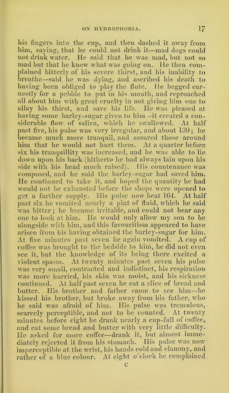 his fingers into the cup, anil then dashed it away from him, saying, that he could not drink it—mad dogs could not drink water. lie said that he was mad, but not so mad but that he knew what was going on. He then com- plained bitterly of his severe thirst, and his inability to breathe—said he was dying, and ascribed his death to having been obliged to play the flute. He begged ear- nestly for a pebble to put in bis mouth, and reproached all about him with great cruelty in not giving him one to allay his thirst, and save his life. He was pleased at having some barley-sugar given to him -it created a con- siderable flow of saliva, which he swallowed. At half past five, liis pulse was very irregular, and about 130; he became much more tranquil, and assured those around him that he would not hurt them. At a quarter before six his tranquillity was increased, and be was able to lie down upon his back (hitherto he had always lain upon his side with his head much raised). His countenance was composed, and lie said the barley-sugar had saved him. He continued to take it, and hoped the quantity he had would not be exhausted before the shops were opened to get a further supply. His pulse now beat 104. At half past six he vomited nearly a pint of fluid, which lie said was bitter; lie became irritable, and could not bear any one to look at him. He would only allow my son to be alongside with him, and this favouritism appeared to have arisen from his having obtained the barley-sugar for him. At five minutes past seven he again vomited. A cup of coffee was brought to the bedside to him, lie did not even sec it, but the knowledge of its being there excited a violent spasm. At twenty minutes past seven his pulse was very small, contracted and indistinct, his respiration was more hurried, his skin was moist, and his sickness continued. At half past seven he cat a slice of bread and butter. His brother and father came to sec him—lie kissed his brother, but broke away from his father, who he said was afraid of him. His pulse was tremulous, scarcely perceptible, and not to be counted. At twenty minutes before eight he drank nearly a cup-full of coffee, and eat some bread and butter with very little difficulty. He asked for more coffee—drank it, but almost imme- diately rejected it from his stomach. His pulse was now imperceptible at the wrist, bis hands cold and clammy, and rather of a blue colour. At eight, o’clock he complained c