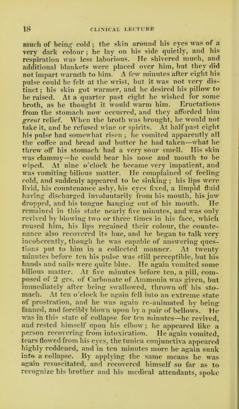 much of being’ cold; the skin around his eyes was of a very dark colour; he lay on his side quietly, and his respiration was less laborious. He shivered much, and additional blankets were placed over him, but they did not impart warmth to him. A lew minutes after eight his pulse could be felt at the wrist, but it was not very dis- tinct ; his skin got warmer, and lie desired his pillow to be raised. At a quarter past eight he wished for some broth, as he thought it would warm him. Eructations from the stomach now occurred, and they afforded him great relief. When the broth was brought, he would not take it, and he refused wine or spirits. At half past eight his pulse had somewhat risen ; he vomited apparently all the coffee and bread and butter he had taken—what he threw off his stomach had a very sour smell. His skin was clammy—he could bear his nose and mouth to be wiped. At nine o’clock he became very impatient, and was vomiting bilious matter. He complained of feeling cold, and suddenly appeared to be sinking ; his lips were livid, his countenance ashy, his eyes fixed, a limpid fluid having discharged involuntarily from his mouth, his jaw dropped, and his tongue hanging out of his mouth. He remained in this state nearly five minutes, and was only revived by blowing two or three times in his face, which roused him, his lips regained their colour, the counte- nance also recovered its hue, and lie began to talk very incoherently, though he was capable of answering ques- tions put to him in a collected manner. At twenty minutes before ten his pulse was still perceptible, but his hands and nails were quite blue. He again vomited some bilious matter. At five minutes before ten, a pill, com- posed of 2 grs. of Carbonate of Ammonia was given, but immediately after being swallowed, thrown off his sto- mach. At ten o’clock he again fell into an extreme state of prostration, and he was again re-animated by being fanned, and forcibly blown upon by a pair of bellows. He was in this state of collapse for ten minutes—he revived, and rested himself upon his elbow; he appeared like a person recovering from intoxication. He again vomited, tears flowed from his eyes, the tunica conjunctiva appeared Highly reddened, and in ten minutes more he again sunk into a collapse. By applying the same means he was again resuscitated, and recovered himself so far as to recognize his brother and his medical attendants, spoke