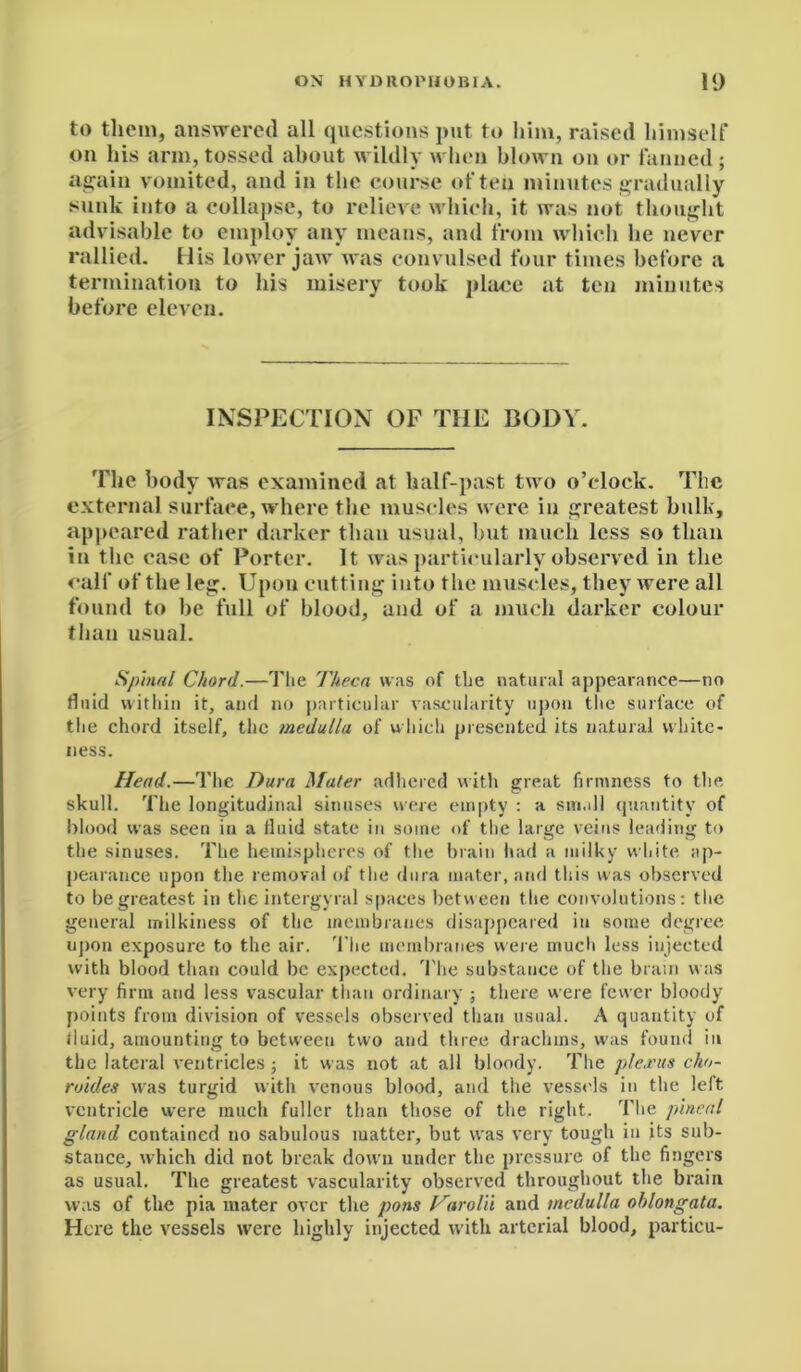 to them, answered all questions put to him, raised himself on his arm, tossed about wildly when blown on or fanned ; again vomited, and in the course often minutes gradually sunk into a collapse, to relieve which, it was not thought advisable to employ any means, and from which he never rallied. His lower jaw was convulsed four times before a termination to his misery took place at ten minutes before eleven. INSPECTION OF THE BODY. The body was examined at half-past two o’clock. The external surface, where the muscles were in greatest bulk, appeared rather darker than usual, but much less so than in the case of Porter. It was particularly observed in the calf of the leg. Upon cutting into the muscles, they were all found to be full of blood, and of a much darker colour than usual. Spinal Chord.—The Theca was of the natural appearance—no fluid within it, and no particular vascularity upon the surface of the chord itself, the medulla of which presented its natural white- ness. Head.—The Dura Mater adhered with great firmness to the skull. The longitudinal sinuses were empty : a small quantity of blood was seen in a fluid state in some of the large veins leading to the sinuses. The hemispheres of the brain had a milky white ap- pearance upon the removal of the dura mater, and this was observed to be greatest in the intergyral spaces between the convolutions: the general milkiness of the membranes disappeared in some degree upon exposure to the air. The membranes were much less injected with blood than could be expected. The substance of tlie brain was very firm and less vascular than ordinary ; there were fewer bloody points from division of vessels observed than usual. A quantity of fluid, amounting to between two and three drachms, was found in the lateral ventricles ; it was not at all bloody. The plexus cho- roides was turgid with venous blood, and the vessels in the left ventricle were much fuller than those of the right. The pineal gland contained no sabulous matter, but was very tough in its sub- stance, which did not break down under the pressure of the fingers as usual. The greatest vascularity observed throughout the brain was of the pia mater over the pons Harold and medulla oblongata. Here the vessels were highly injected with arterial blood, particu-