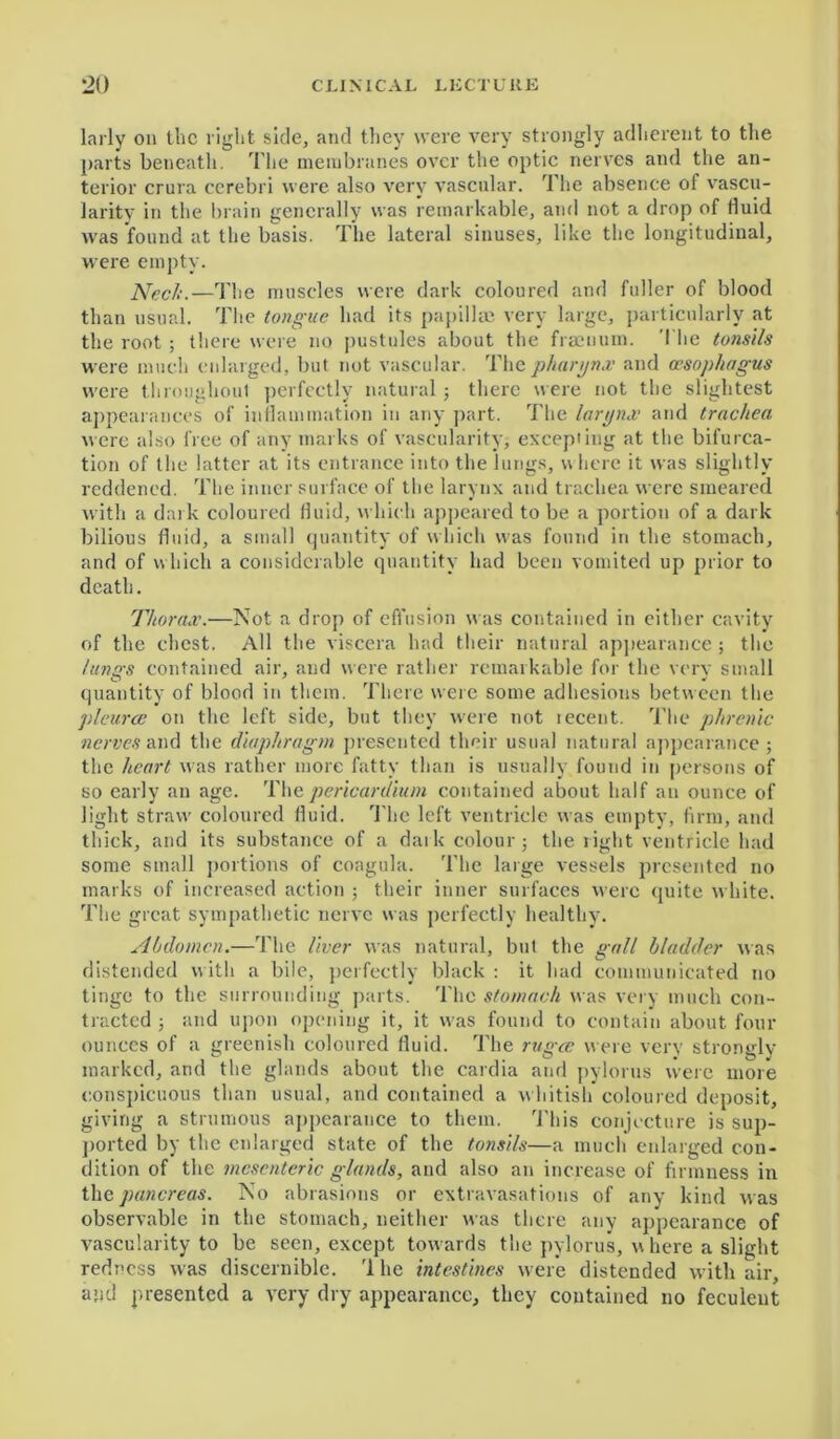 larly on the light side, and they were very strongly adherent to the parts beneath. The membranes over the optic nerves and the an- terior crura cerebri were also very vascular. The absence of vascu- larity in the brain generally was remarkable, and not a drop of fluid was found at the basis. The lateral sinuses, like the longitudinal, were empty. Neck.—The muscles were dark coloured and fuller of blood than usual. The tongue had its papillae very large, particularly at the root ; there were no pustules about the fraenum. The tonsils were much enlarged, but not vascular. The pharynx and oesophagus were throughout perfectly natural ; there were not the slightest appearances of inflammation in any part. The larynx and trachea were also free of any marks of vascularity, excepiing at the bifurca- tion of the latter at its entrance into the lungs, where it was slightly reddened. The inner surface of the larynx and trachea were smeared with a dark coloured fluid, which appeared to be a portion of a dark bilious fluid, a small quantity of w hich w'as found in the stomach, and of which a considerable quantity had been vomited up prior to death. Thorax.—Not a drop of effusion was contained in either cavity of the chest. All the viscera had their natural appearance ; the lungs contained air, aud were rather remarkable for the verv small quantity of blood in them. There were some adhesions between the pleurae on the left side, but they were not lecent. The phrenic nerves and the diaphragm presented their usual natural appearance; the heart was rather more fatty than is usually found in persons of so early an age. The pericardium contained about half an ounce of light straw coloured fluid. The left ventricle was empty, firm, and thick, and its substance of a dark colour; the right ventricle had some small portions of coagula. The large vessels presented no marks of increased action ; their inner surfaces were quite white. The great sympathetic nerve was perfectly healthy. Abdomen.—The liver was natural, but the gall bladder was distended w ith a bile, perfectly black : it had communicated no tinge to the surrounding parts. The stomach was very much con- tracted ; and upon opening it, it was found to contain about four ounces of a greenish coloured fluid. The rugae were very strongly marked, and the glands about the cardia and pylorus were more conspicuous than usual, and contained a whitish coloured deposit, giving a strumous appearance to them. This conjecture is sup- ported by the enlarged state of the tonsils—a much enlarged con- dition of the mesenteric glands, and also an increase of firmness in the pancreas. No abrasions or extravasations of any kind was observable in the stomach, neither was there any appearance of vascularity to be seen, except towards the pylorus, where a slight redness was discernible. rl he intestines were distended with air, agd presented a very dry appearance, they contained no feculent