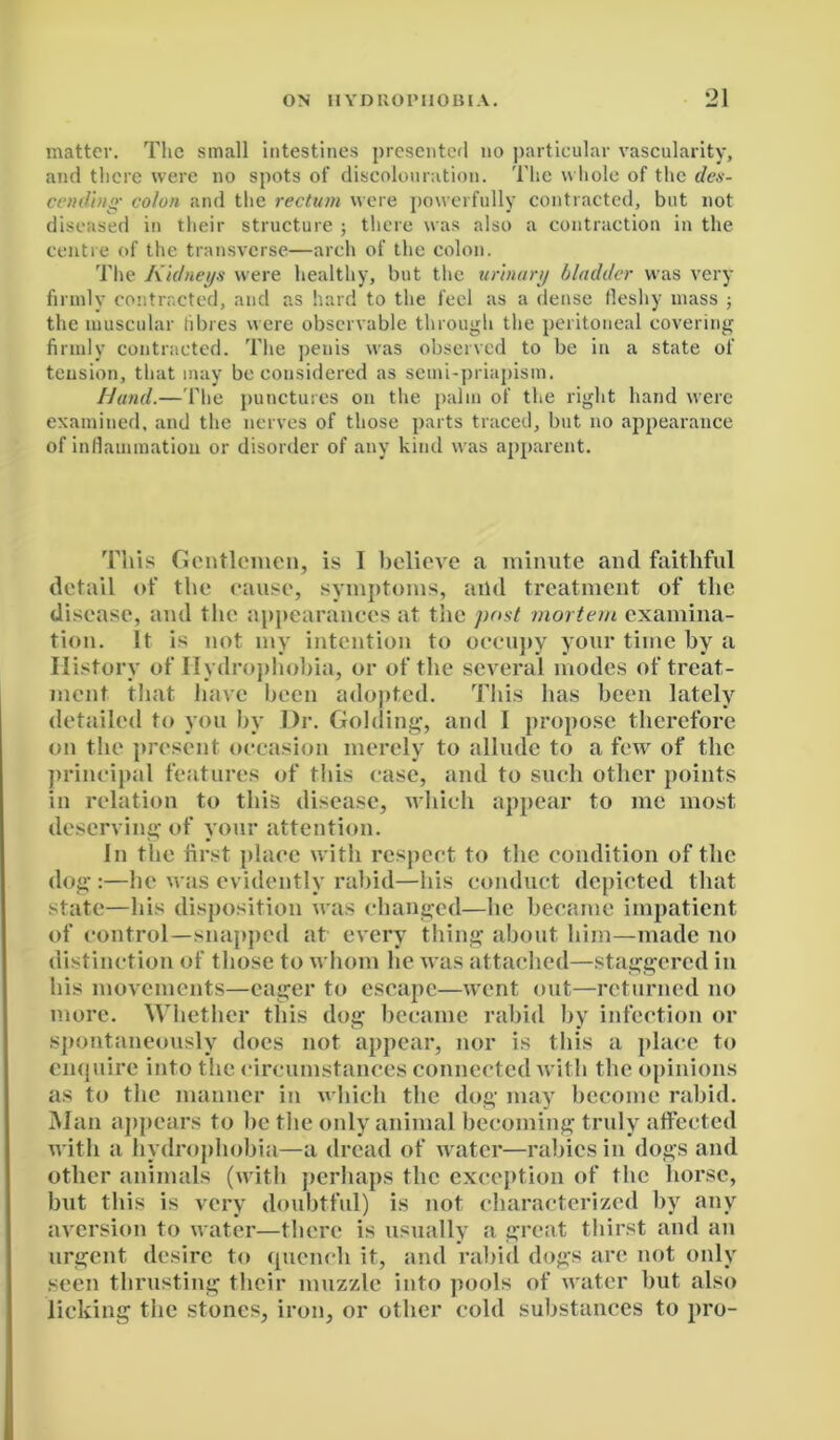 matter. The small intestines presented no particular vascularity, and there were no spots of discolouration. The whole of the des- cending' colon and the rectum were powerfully contracted, but not diseased in their structure ; there was also a contraction in the centre of the transverse—arch of the colon. The Kidneys were healthy, but the urinary bladder was very firmly contracted, and as hard to the feel as a dense fleshy mass ; the muscular fibres were observable through the peritoneal covering firmly contracted. The penis was observed to be in a state of tension, that may be considered as seuii-priapism. Hand.—The punctures on the palm of the right hand were examined, and the nerves of those parts traced, but no appearance of inflammation or disorder of any kind was apparent. This Gentlemen, is I believe a minute and faithful detail of the cause, symptoms, and treatment of the disease, and the appearances at the post mortem examina- tion. It is not my intention to occupy your time by a History of Hydrophobia, or of the several modes of treat- ment that have been adopted. This has been lately detailed to you by Dr. Golding, and I propose therefore on the present occasion merely to allude to a few of the principal features of this case, and to such other points in relation to this disease, which appear to me most deserving of your attention. In the first place with respect to the condition of the dog:—he was evidently rabid—his conduct depicted that state—his disposition was changed—he became impatient of control—snapped at every thing about him—made no distinction of those to whom he was attached—staggered in his movements—eager to escape—went out—returned no more. Whether this dog became rabid by infection or spontaneously does not appear, nor is this a place to enquire into the circumstances connected with the opinions as to the manner in which the dog may become rabid. Man appears to be the only animal becoming truly affected with a hydrophobia—a dread of water—rabies in dogs and other animals (with perhaps the exception of the horse, but this is very doubtful) is not characterized by any aversion to water—there is usually a great thirst and an urgent desire to quench it, and rabid dogs are not only seen thrusting their muzzle into pools of water but also licking the stones, iron, or other cold substances to pro-