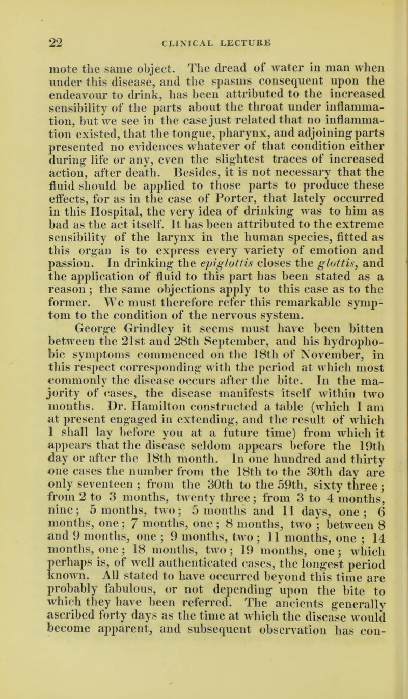 mote the same object. The dread of water in man when under this disease, and the spasms consequent upon the endeavour to drink, has been attributed to the increased sensibility of the parts about the throat under inflamma- tion, but we see in the case just related that no inflamma- tion existed, that the tongue, pharynx, and adjoining parts presented no evidences whatever of that condition either during life or any, even the slightest traces of increased action, after death. Besides, it is not necessary that the fluid should be applied to those parts to produce these effects, for as in the case of Porter, that lately occurred in this Hospital, the very idea of drinking was to him as bad as the act itself. It has been attributed to the extreme sensibility of the larynx in the human species, fitted as this organ is to express every variety of emotion and passion. In drinking the epiglottis closes the glottis, and the application of fluid to this part has been stated as a reason ; the same objections apply to this case as to the former. We must therefore refer this remarkable symp- tom to the condition of the nervous system. George Grindley it seems must have been bitten between the 21st and 28th September, and his hydropho- bic symptoms commenced on the 18th of November, in this respect corresponding with the period at which most commonly the disease occurs after the bite. In the ma- jority of cases, the disease manifests itself within two months. Dr. Hamilton constructed a table (which I am at present engaged in extending, and the result of which 1 shall lay before you at a future time) from which it appears that the disease seldom appears before the 19th day or after the 18th month. In one hundred and thirty one cases the number from the 18th to the 30th day are only seventeen ; from the 30th to the 59th, sixty three; from 2 to 3 months, twenty three; from 3 to 4 months, nine; 5 months, two; 5 months and II days, one; G months, one ; 7 months, one ; 8 months, two ; between 8 and 9 months, one ; 9 months, two ; 11 months, one ; 14 months, one; 18 months, two; 19 months, one; which perhaps is, of well authenticated cases, the longest period known. x\ll stated to have occurred beyond this time are probably fabulous, or not depending upon the bite to which they have been referred. The ancients generally ascribed forty days as the time at which the disease would become apparent, and subsequent observation has con-