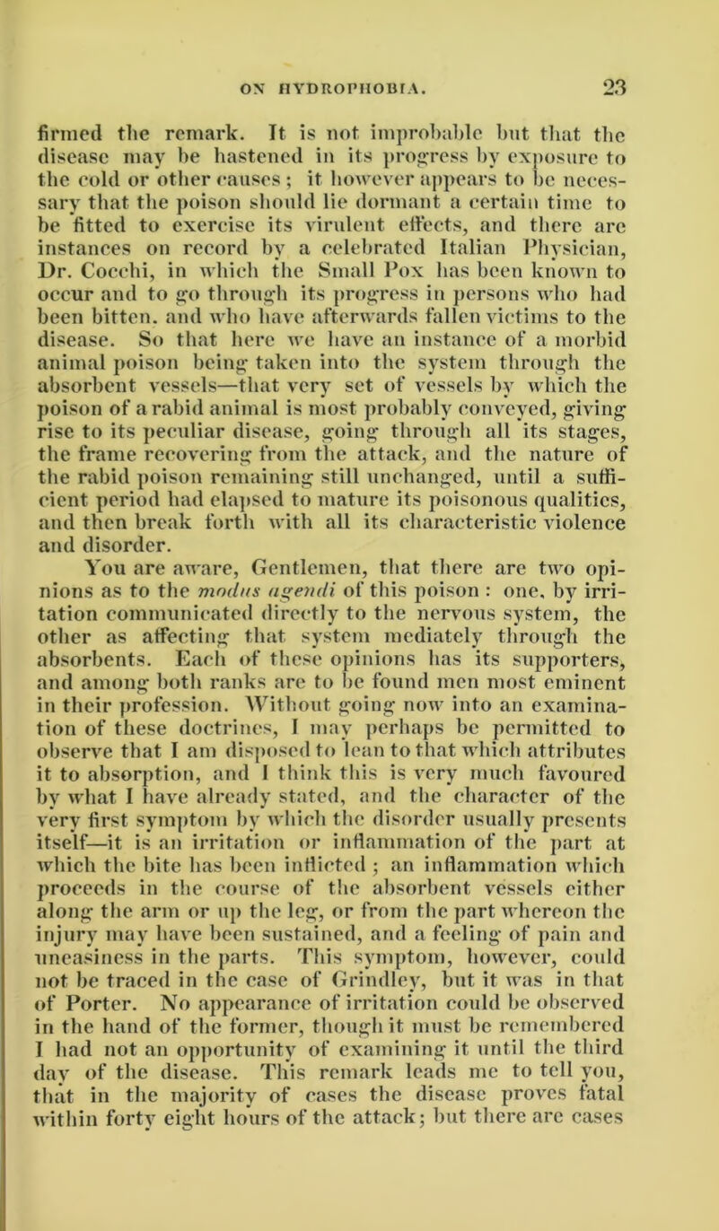 firmed the remark. It is not improbable but that the disease may be hastened in its progress by exposure to the cold or other causes ; it however appears to be neces- sary that the poison should lie dormant a certain time to be fitted to exercise its virulent effects, and there are instances on record by a celebrated Italian Physician, Dr. Cocchi, in which the Small Pox has been known to occur and to go through its progress in persons who had been bitten, and who have afterwards fallen victims to the disease. So that here we have an instance of a morbid animal poison being taken into the system through the absorbent vessels—that very set of vessels by which the poison of a rabid animal is most probably conveyed, giving rise to its peculiar disease, going through all its stages, the frame recovering from the attack, and the nature of the rabid poison remaining still unchanged, until a suffi- cient period had elapsed to mature its poisonous qualities, and then break forth with all its characteristic violence and disorder. You are aware, Gentlemen, that there are two opi- nions as to the modus ngendi of this poison : one, by irri- tation communicated directly to the nervous system, the other as affecting that system mediately through the absorbents. Each of these opinions has its supporters, and among both ranks are to be found men most eminent in their profession. Without going now into an examina- tion of these doctrines, I may perhaps be permitted to observe that I am disposed to lean to that which attributes it to absorption, and 1 think this is very much favoured by what I have already stated, and the character of the very first symptom by which the disorder usually presents itself—it is an irritation or inflammation of the part at which the bite has been indicted ; an inflammation which proceeds in the course of the absorbent vessels either along the arm or up the leg, or from the part whereon the injury may have been sustained, and a feeling of pain and uneasiness in the parts. This symptom, however, could not be traced in the case of Grindley, but it was in that of Porter. No appearance of irritation could be observed in the hand of the former, though it must be remembered I had not an opportunity of examining it until the third day of the disease. This remark leads me to tell you, that in the majority of cases the disease proves fatal within forty eight hours of the attack; but there are cases