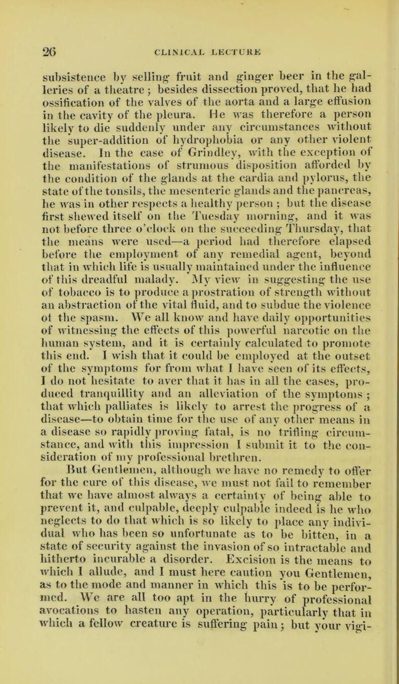 subsistence by selling* fruit and ginger beer in the gal- leries of a theatre ; besides dissection proved, that he had ossification of the valves of the aorta and a large effusion in the cavity of the pleura. He was therefore a person likely to die suddenly under any circumstances without the super-addition of hydrophobia or any other violent disease. In the case of Grindlev, with the exception of the manifestations of strumous disposition afforded by the condition of the glands at the cardia and pylorus, the state of the tonsils, the mesenteric glands and the pancreas, he was in other respects a healthy person ; but the disease first shewed itself on the Tuesday morning, and it was not before three o’clock on the succeeding Thursday, that the means were used—a period had therefore elapsed before the employment of any remedial agent, beyond that in which life is usually maintained under the influence of this dreadful malady. My view in suggesting the use of tobacco is to produce a prostration of strength without an abstraction of the vital fluid, and to subdue the violence of the spasm. We all know and have daily opportunities of witnessing the effects of this powerful narcotic on the human system, and it is certainly calculated to promote this end. I wish that it could be employed at the outset of the symptoms for from what I have seen of its effects, I do not hesitate to aver that it has in all the cases, pro- duced tranquillity and an alleviation of the symptoms ; that which palliates is likely to arrest the progress of a disease—to obtain time for the use of any other means in a disease so rapidly proving fatal, is no trifling circum- stance, and with this impression l submit it to the con- sideration of my professional brethren. But Gentlemen, although we have no remedy to offer for the cure of this disease, we must not fail to remember that we have almost always a certainty of being able to prevent it, and culpable, deeply culpable indeed is he who neglects to do that which is so likely to place any indivi- dual who has been so unfortunate as to be bitten, in a state of security against the invasion of so intractable and hitherto incurable a disorder. Excision is the means to which 1 allude, and I must here caution you Gentlemen, as to the mode and manner in which this is to be perfor- med. We are all too apt in the hurry of professional avocations to hasten any operation, particularly that in which a fellow creature is suffering pain; but your vigi-