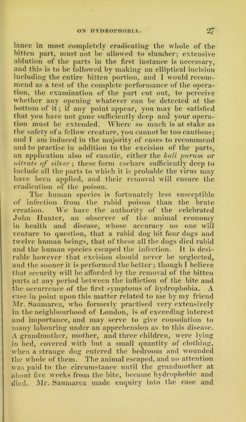 lance in most completely eradicating the whole of the bitten part, must not be allowed to slumber; extensive ablution of the parts in the first instance is necessary, and this is to be followed by making an elliptical incision including the entire bitten portion, and 1 would recom- mend as a test of the complete performance of the opera- tion, the examination of the part cut out, to perceive whether any opening whatever can be detected at the bottom of it; if any point appear, you may be satisfied that you have not gone sufficiently deep and your opera- tion must be extended. Where so much is at stake as the safety of a fellow creature, you cannot be too cautious; and 1 am induced in the majority of cases to recommend and to practise in addition to the excision of the parts, an application also of caustic, either the kali purum or nitrate of silver ; these form eschars sufficiently deep to include all the parts to w hich it is probable the virus may have been applied, and their removal will ensure the eradication of the poison. The human species is fortunately less susceptible of infection from the rabid poison than the brute creation. Wc have the authority of the celebrated John Hunter, an observer of the animal economy in health and disease, whose accuracy no one will venture to question, that a rabid dog bit four dogs and twelve human beings, that of these all the dogs died rabid and the human species escaped the infection. It is desi- rable however that excision should never be neglected, and the sooner it is performed the better; though I believe that security will he afforded by the removal of the bitten parts at any period between the infliction of the bite and the occurrence of the first symptoms of hydrophobia. A case in point upon this matter related to me by my friend Mr. Saumarez, who formerly practised very extensively in the neighbourhood of London, is of exceeding interest and importance, and may serve to give consolation to many labouring under an apprehension as to this disease. A grandmother, mother, and three children, were lying in bed, covered with but a small quantity of clothing, when a strange dog entered the bedroom and wounded the whole of them. The animal escaped, and no attention was paid to the circumstance until the grandmother at about live weeks from the bite, became hydrophobic and died. Mr. Saumarez made enquiry into the case and