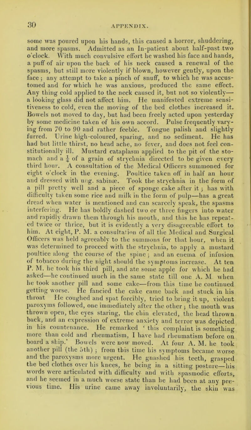 some was poured upon his hands, this caused a horror, shuddering, and more spasms. Admitted as an In-patient about half-past two o’clock. With much convulsive effort he washed his face and hands, a puff of air upon the back of liis neck caused a renewal of the spasms, but still more violently if blown, however gently, upon the face ; any attempt to take a pinch of snuff, to which he was accus- tomed and for which he was anxious, produced the same effect. Any thing cold applied to the neck caused it, but not so violently— a looking glass did not affect him. He manifested extreme sensi- tiveness to cold, even the moving of the bed clothes increased it. Bowels not moved to day, but had been freely acted upon yesterday by some medicine taken of his own accord. Pulse frequently vary- ing from 70 to 90 and rather feeble. Tongue palish and slightly furred. Urine high-coloured, sparing, and no sediment. He has had but little thirst, no head ache, no fever, and does not feel con- stitutionally ill. Mustard cataplasm applied to the pit of the sto- mach and a | of a grain of strychnia directed to be given every third hour. A consultation of the Medical Officers summoned for eight o’clock in the evening. Poultice taken off in half an hour and dressed with ung. sabinae. Took the strychnia in the form of a pill pretty well and a piece of sponge cake after it ; has with difficulty taken some rice and milk in the form of pulp—has a great dread when water is mentioned and can scarcely speak, the spasms interfering. He has boldly dashed two or three lingers into water and rapidly drawn them through his mouth, and this he has repeat- ed twice or thrice, but it is evidently a very disagreeable effort to him. At eight, P. M. a consultation of all the Medical and Surgical Officers was held agreeably to the summons for that hour, when it was determined to proceed with the strychnia, to apply a mustard poultice along the course of the spine ; and an enema of infusion of tobacco during the night should the symptoms increase. At ten P. M. he took his third pill, and ate some apple for which he had asked—he continued much in the same state till one A. M. when he took another pill and some cake—from this time he continued getting worse. He fancied the cake came back and stuck in his throat He coughed and spat forcibly, tried to bring it up, violent paroxyms followed, one immediately after the other ; the mouth was thrown open, the eyes staring, the chin elevated, the head thrown back, and an expression of extreme anxiety and terror was depicted in his countenance. He remarked ‘ this complaint is something more than cold and rheumatism, 1 have had rheumatism before on board a ship.’ Bowels were now moved. At four A. M. he took another pill (the 5th) ; from this time his symptoms became worse and the paroxysms more urgent. He gnashed his teeth, grasped the bed clothes over his knees, he being in a sitting posture—his words were articulated with difficulty and with spasmodic efforts, and he seemed in a much worse state than he had been at any pre- vious time. His urine came away involuntarily, the skin was