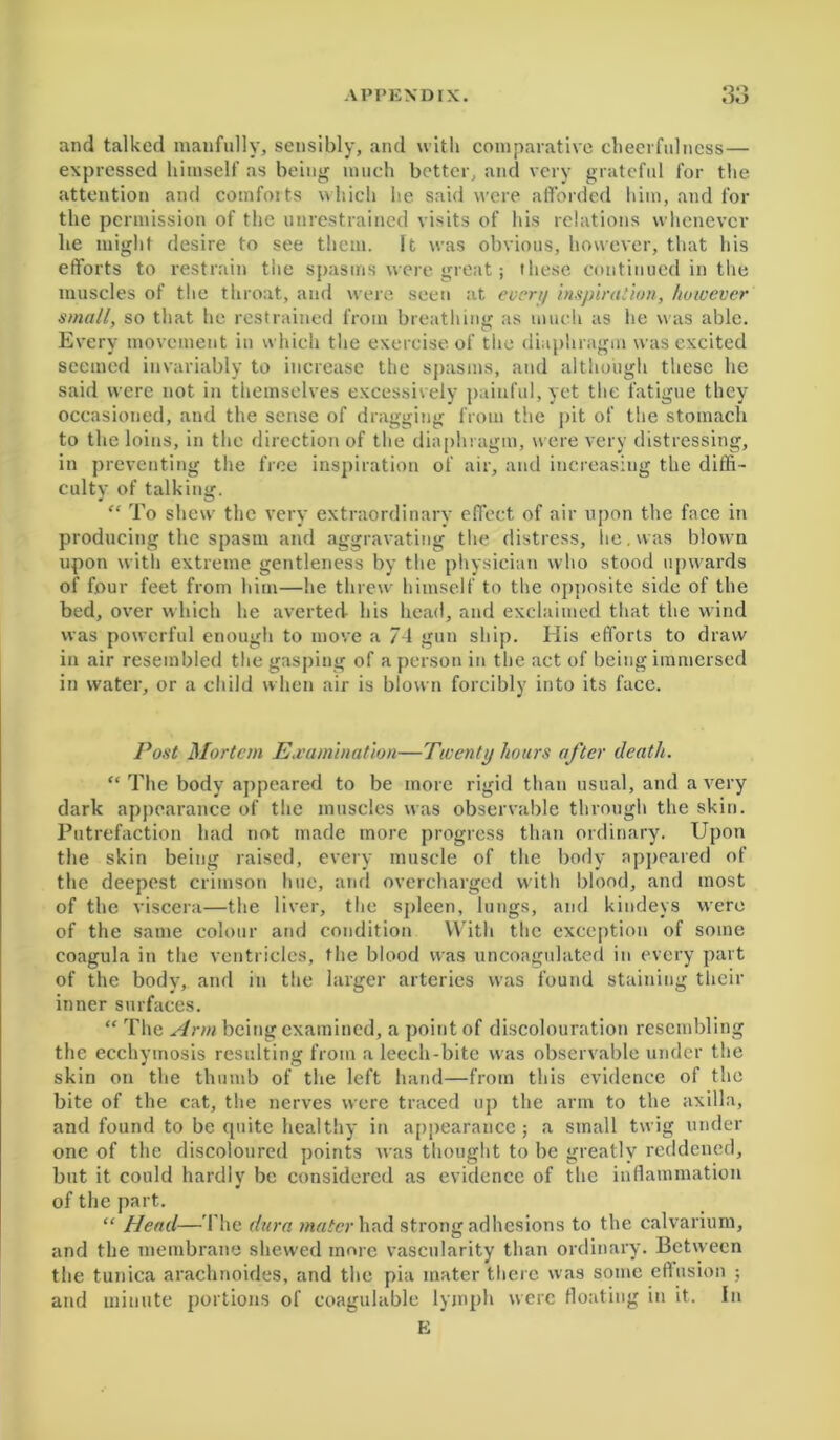 <30 o« > and talked manfully, sensibly, and with comparative cheerfulness— expressed himself as being much better, and very grateful for the attention and comforts which he said were afforded him, and for the permission of the unrestrained visits of his relations whenever he might desire to see them. It was obvious, however, that his efforts to restrain the spasms were great; these continued in the muscles of the throat, and were seen at evert/ inspiration, however small, so that he restrained from breathing as much as he was able. Every movement in which the exercise of the diaphragm was excited seemed invariably to increase the spasms, and although these he said were not in themselves excessively painful, yet the fatigue they occasioned, and the sense of dragging from the pit of the stomach to the loins, in the direction of the diaphragm, were very distressing, in preventing the free inspiration of air, and increasing the diffi- cultv of talking. “ To shew the very extraordinary effect of air upon the face in producing the spasm and aggravating the distress, he. was blown upon with extreme gentleness by the physician who stood upwards of four feet from him—he threw himself to the opposite side of the bed, over which he averted his head, and exclaimed that the wind was powerful enough to move a 74 gun ship. His efforts to draw in air resembled the gasping of a person in the act of being immersed in water, or a child when air is blown forcibly into its face. Post Mortem Examination—Twenty hours after death. “ The body appeared to be more rigid than usual, and a very dark appearance of the muscles was observable through the skin. Putrefaction had not made more progress than ordinary. Upon the skin being raised, every muscle of the body appeared of the deepest crimson hue, and overcharged with blood, and most of the viscera—the liver, the spleen, lungs, and kindeys were of the same colour and condition With the exception of some coagula in the ventricles, the blood was uncoagulated in every part of the body, and in the larger arteries was found staining their inner surfaces. “ The Arm being examined, a point of discolouration resembling the ecchymosis resulting from a leech-bite was observable under the skin on the thumb of the left hand—from this evidence of the bite of the cat, the nerves were traced up the arm to the axilla, and found to be quite healthy in appearance; a small twig under one of the discoloured points was thought to be greatly reddened, but it could hardly be considered as evidence of the inflammation of the part. “ Head—The dura mater had strong adhesions to the calvarium, and the membrane shewed more vascularity than ordinary. Between the tunica arachnoides, and the pia mater there was some eflusion ; and minute portions of coagulable lymph were floating in it. In E