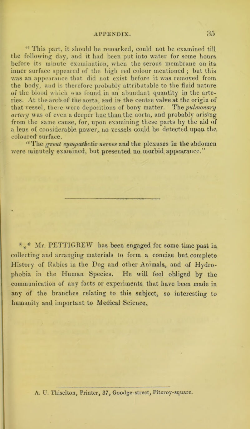 “ This part, it should be remarked, could not be examined till the following day, and it had been put into water for some hours before its minute examination, when the serous membrane on its inner surface appeared of the high red colour mentioned ; but this was an appearance that did not exist before it was removed from the body, and is therefore probably attributable to the fluid nature of the blood which was found in an abundant quantity in the arte- ries. At the arch of the aorta, and in the centre valve at the origin of that vessel, there were depositions of bony matter. Thepulmonary artery was of even a deeper hue than the aorta, and probably arising from the same cause, for, upon examining these parts by the aid of a leus of considerable power, no vessels could be detected upou the coloured' surface. “ The great sympathetic nerves and the plexuses in the abdomen were minutely examined, but presented no morbid appearance.” *.** Mr. PETTIGREW has been engaged for some time past in collecting and arranging materials to form a concise but complete History of Rabies in the Dog and other Animals, and of Hydro- phobia in the Human Species. He will feel obliged by the communication of any facts or experiments that have been made in any of the branches relating to this subject, so interesting to humanity and important to Medical Science. A. U. Thiselton, Printer, 37, Gootlge-street, Fitzroy-square.